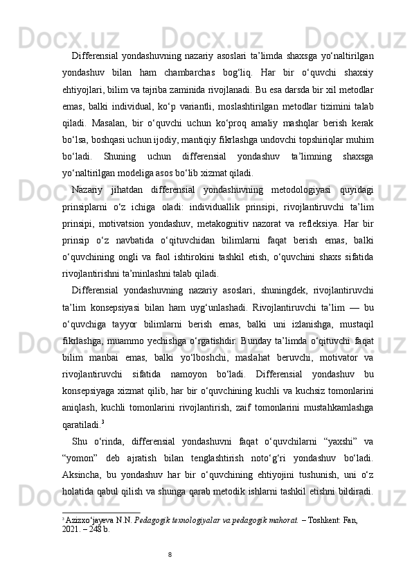 8Differensial   yondashuvning   nazariy   asoslari   ta’limda   shaxsga   yo‘naltirilgan
yondashuv   bilan   ham   chambarchas   bog‘liq.   Har   bir   o‘quvchi   shaxsiy
ehtiyojlari, bilim va tajriba zaminida rivojlanadi. Bu esa darsda bir xil metodlar
emas,   balki   individual,   ko‘p   variantli,   moslashtirilgan   metodlar   tizimini   talab
qiladi.   Masalan,   bir   o‘quvchi   uchun   ko‘proq   amaliy   mashqlar   berish   kerak
bo‘lsa, boshqasi uchun ijodiy, mantiqiy fikrlashga undovchi topshiriqlar muhim
bo‘ladi.   Shuning   uchun   differensial   yondashuv   ta’limning   shaxsga
yo‘naltirilgan modeliga asos bo‘lib xizmat qiladi.
Nazariy   jihatdan   differensial   yondashuvning   metodologiyasi   quyidagi
prinsiplarni   o‘z   ichiga   oladi:   individuallik   prinsipi,   rivojlantiruvchi   ta’lim
prinsipi,   motivatsion   yondashuv,   metakognitiv   nazorat   va   refleksiya.   Har   bir
prinsip   o‘z   navbatida   o‘qituvchidan   bilimlarni   faqat   berish   emas,   balki
o‘quvchining   ongli   va   faol   ishtirokini   tashkil   etish,   o‘quvchini   shaxs   sifatida
rivojlantirishni ta’minlashni talab qiladi.
Differensial   yondashuvning   nazariy   asoslari,   shuningdek,   rivojlantiruvchi
ta’lim   konsepsiyasi   bilan   ham   uyg‘unlashadi.   Rivojlantiruvchi   ta’lim   —   bu
o‘quvchiga   tayyor   bilimlarni   berish   emas,   balki   uni   izlanishga,   mustaqil
fikrlashga,   muammo   yechishga   o‘rgatishdir.   Bunday   ta’limda   o‘qituvchi   faqat
bilim   manbai   emas,   balki   yo‘lboshchi,   maslahat   beruvchi,   motivator   va
rivojlantiruvchi   sifatida   namoyon   bo‘ladi.   Differensial   yondashuv   bu
konsepsiyaga xizmat qilib, har bir o‘quvchining kuchli va kuchsiz tomonlarini
aniqlash,   kuchli   tomonlarini   rivojlantirish,   zaif   tomonlarini   mustahkamlashga
qaratiladi. 3
Shu   o‘rinda,   differensial   yondashuvni   faqat   o‘quvchilarni   “yaxshi”   va
“yomon”   deb   ajratish   bilan   tenglashtirish   noto‘g‘ri   yondashuv   bo‘ladi.
Aksincha,   bu   yondashuv   har   bir   o‘quvchining   ehtiyojini   tushunish,   uni   o‘z
holatida qabul qilish va shunga qarab metodik ishlarni tashkil etishni bildiradi.
3
  Azizxo‘jayeva N.N.  Pedagogik texnologiyalar va pedagogik mahorat.  – Toshkent: Fan, 
2021. – 248 b. 