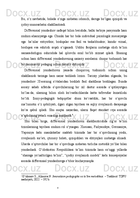 9Bu,   o‘z   navbatida,   bolada   o‘ziga   nisbatan   ishonch,   darsga   bo‘lgan   qiziqish   va
ijobiy munosabatni shakllantiradi.
Differensial yondashuv nafaqat bilim berishda, balki tarbiya jarayonida ham
muhim ahamiyatga ega. Chunki har bir bola individual psixologik xususiyatga
ega:   ba’zilar   extiyotkor,   boshqalar   esa   faol   va   tashabbuskor;   kimdir   vizual,
boshqasi   esa   eshitish   orqali   o‘rganadi.   Ushbu   farqlarni   inobatga   olish   ta’lim
samaradorligini   oshirishda   hal   qiluvchi   omil   bo‘lib   xizmat   qiladi.   Shuning
uchun ham differensial yondashuvning nazariy asoslarini chuqur tushunish har
bir zamonaviy pedagog uchun zaruriy ehtiyojdir.
Differensial   yondashuvni   yanada   chuqurroq   tushunish   uchun   uning
shakllanish   tarixiga   ham   nazar   tashlash   lozim.   Tarixiy   jihatdan   olganda,   bu
yondashuv   20-asrning   o‘rtalaridan   boshlab   faol   shakllana   boshlagan.   Bunda
asosiy   sabab   sifatida   o‘quvchilarning   bir   xil   dastur   asosida   o‘qitilayotgan
bo‘lsa-da,   ularning   bilim   olish   ko‘rsatkichlarida   katta   tafovutlar   kuzatilishi
bo‘ldi.   Ilmiy-pedagogik   tadqiqotlar   shuni   ko‘rsatdiki,   har   bir   o‘quvchi
ma’lumotni   o‘z   qobiliyati,   ilgari   olgan   tajribasi   va   aqliy   rivojlanish   darajasiga
ko‘ra   qabul   qiladi.   Shu   nuqtai   nazardan,   ularni   faqat   standart   reja   asosida
o‘qitishning yetarli emasligi aniqlandi. 4
Shu   bilan   birga,   differensial   yondashuvni   shakllantirishda   ilg‘or   ta’lim
tizimlarining tajribasi  muhim rol o‘ynagan. Xususan,  Finlyandiya, Germaniya,
Yaponiya   kabi   mamlakatlar   maktab   tizimida   har   bir   o‘quvchining   yoshi,
rivojlanish   sur’ati,   ijtimoiy   holati,   qiziqishlari   va   ehtiyojlari   inobatga   olinadi.
Ularda o‘qituvchilar har bir o‘quvchiga nisbatan turlicha metodik yo‘llar bilan
yondashadi.   O‘zbekiston   Respublikasi   ta’lim   tizimida   ham   so‘nggi   yillarda
“shaxsga  yo‘naltirilgan  ta’lim”,  “ijodiy  rivojlanish   modeli”  kabi   konsepsiyalar
asosida differensial yondashuvga e’tibor kuchaymoqda.
4
  G‘ulomov S., Alimova N.  Innovatsion pedagogika va ta’lim metodikasi.  – Toshkent: TDPU 
nashriyoti, 2022. – 192 b. 