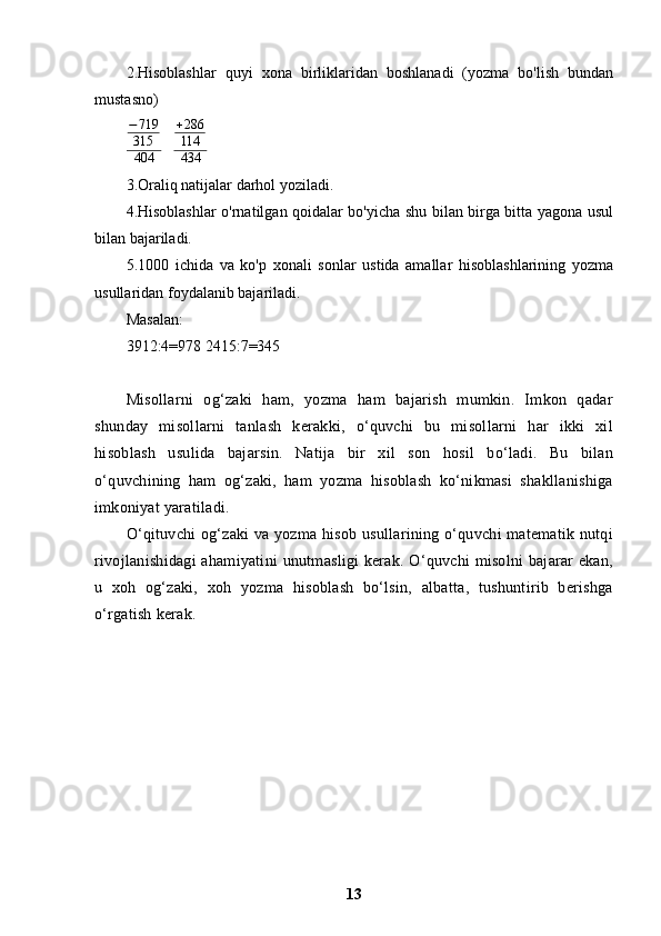 2.Hisoblashlar   quyi   xona   birliklaridan   boshlanadi   (yozma   bo'lish   bundan
mustasno)
− 719
315
404    +286
114
434
3.Oraliq natijalar darhol yoziladi.
4.Hisoblashlar o'rnatilgan qoidalar bo'yicha shu bilan birga bitta yagona usul
bilan bajariladi. 
5.1000   ichida   va   ko'p   xonali   sonlar   ustida   amallar   hisoblashlarining   yozma
usullaridan foydalanib bajariladi.
Masalan:
3912:4=978 2415:7=345
Misollarni   og‘zaki   ham,   yozma   ham   bajarish   mumkin.   Imkon   qadar
shunday   misollarni   tanlash   kerakki,   o‘quvchi   bu   misollarni   har   ikki   xil
hisoblash   usulida   bajarsin.   Natija   bir   xil   son   hosil   bo‘ladi.   Bu   bilan
o‘quvchining   ham   og‘zaki,   ham   yozma   hisoblash   ko‘nikmasi   shakllanishiga
imkoniyat yaratiladi.
O‘qituvchi og‘zaki  va yozma hisob usullarining o‘quvchi matematik nutqi
rivojlanishidagi  ahamiyatini  unutmasligi  kerak. O‘quvchi  misolni  bajarar ekan,
u   xoh   og‘zaki,   xoh   yozma   hisoblash   bo‘lsin,   albatta,   tushuntirib   berishga
o‘rgatish kerak.
13 