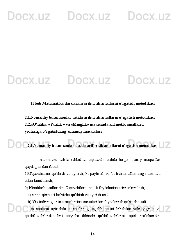 II bob. Matematika darslarida arifmetik amallarni o’rgatish metodikasi
2.1. Nomanfiy butun sonlar ustida arifmetik amallarni o’rgatish metodikasi
2.2. «O‘nlik», « Yuzlik  »  va  « Minglik »  mavzusida arifmetik amallarni 
yechishga o‘rgatishning  umumiy masalalari
2.1. Nomanfiy butun sonlar ustida arifmetik amallarni o’rgatish metodikasi
              Bu   mavzu   ustida   ishlashda   o'qituvchi   oldida   turgan   asosiy   maqsadlar
quydagilardan iborat:
1)O'quvchilarni   qo'shish   va   ayirish,   ko'paytirish   va   bo'lish   amallarining   mazmuni
bilan tanishtirish; 
2) Hisoblash usullaridan O'quvchilarni o'nlik foydalanishlarini ta'minlash;
   a) sonni qismlari bo'yicha qo'shish va ayirish usuli.
   b) Yig'indining o'rin almashtirish xossalaridan foydalanish qo'shish usuli.
      c)   sonlarni   ayirishda   qo'shishning   tegishli   holini   bilishdan   yoki   yig'indi   va
qo'shiluvchilardan   biri   bo'yicha   ikkinchi   qo'shiluvchilarni   topish   malakasidan
14 