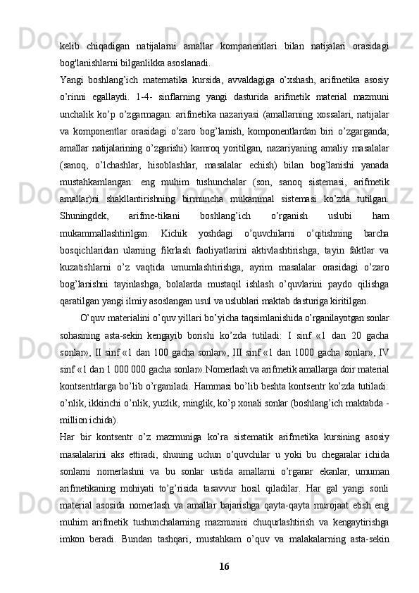 kelib   chiqadigan   natijalarni   amallar   kompanentlari   bilan   natijalari   orasidagi
bog'lanishlarni bilganlikka asoslanadi. 
Yangi   boshlang’ich   matematika   kursida,   avvaldagiga   o’xshash,   arifmetika   asosiy
o’rinni   egallaydi.   1-4-   sinf larning   yangi   dasturida   arifmetik   material   mazmuni
unchalik   ko’p   o’zgarmagan:   arifmetika   nazariyasi   (amallarning   xossalari,   natijalar
va   komponentlar   orasi dagi   o’zaro   bog’lanish,   komponentlardan   biri   o’zgarganda;
amallar   natijalarining   o’zgarishi)   kamroq   yoritilgan,   nazariyaning   amaliy   masalalar
(sanoq,   o’lchashlar,   hisoblashlar,   masalalar   echish)   bilan   bog’lanishi   yanada
mustahkamlangan:   eng   muhim   tushunchalar   (son,   sanoq   sistemasi,   arifmetik
amallar)ni   shakllantirishning   birmuncha   mukammal   sistemasi   ko’zda   tutilgan.
Shuningdek,   arifme- tikani   boshlang’ich   o’rganish   uslubi   ham
mukammallashti rilgan.   Kichik   yoshdagi   o’quvchilarni   o’qitishning   barcha
bosqichlaridan   ularning   fikrlash   faoliyatlarini   aktivlashtirishga,   tayin   faktlar   va
kuzatishlarni   o’z   vaqtida   umumlashtirishga,   ayrim   masalalar   orasidagi   o’zaro
bog’ lanishni   tayinlashga,   bolalarda   mustaqil   ishlash   o’quvla rini   paydo   qilishga
qaratilgan yangi ilmiy asoslangan  usul va uslublari maktab dasturiga kiritilgan.
O’quv materialini o’quv yillari bo’yicha taqsimlani shida o’rganilayotgan sonlar
sohasining   asta-sekin   kengayib   borishi   ko’zda   tutiladi:   I   sinf   «1   dan   20   gacha
sonlar»,   II sinf «1 dan 100 gacha sonlar», III sinf  «1 dan 1000 gacha   sonlar», IV
sinf «1 dan 1 000 000 gacha sonlar». Nomerlash va arifmetik amallarga doir material
kontsentrlarga bo’lib o’rganiladi. Hammasi bo’lib beshta kontsentr ko’zda tutiladi:
o’nlik, ikkinchi o’nlik, yuzlik,  minglik, ko’p xonali sonlar (boshlang’ich maktabda -
million ichida).
Har   bir   kontsentr   o’z   mazmuniga   ko’ra   sistematik   arif metika   kursining   asosiy
masalalarini   aks   ettiradi,   shuning   uchun   o’quvchilar   u   yoki   bu   chegaralar   ichida
sonlarni   nomerlashni   va   bu   sonlar   ustida   amallarni   o’rganar   ekanlar,   umuman
arifmetikaning   mohiyati   to’g’risida   tasavvur   hosil   qiladilar.   Har   gal   yangi   sonli
material   asosida   nomerlash   va   amallar   bajarishga   qayta-qayta   murojaat   etish   eng
muhim   arifmetik   tushunchalarning   mazmunini   chuqurlashtirish   va   kengaytirishga
imkon   beradi.   Bundan   tashqari,   mustahkam   o’quv   va   malakalar ning   asta-sekin
16 