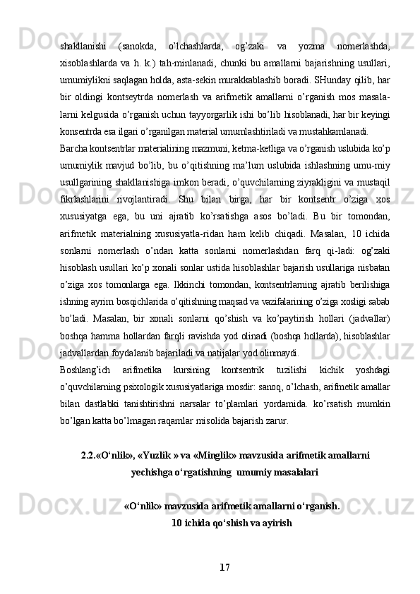 shakllanishi   (sanokda,   o’lchashlarda,   og’ zaki   va   yozma   nomerlashda,
xisoblashlarda   va   h.   k.)   tah-minlanadi,   chunki   bu   amallarni   bajarishning   usullari,
umumiylikni saqlagan holda, asta-sekin murakkablashib  boradi. SHunday qilib, har
bir   oldingi   kontseytrda   nomerlash   va   arifmetik   amallarni   o’rganish   mos   masala-
larni kelgusida o’rganish uchun tayyorgarlik ishi bo’lib   hisoblanadi, har bir keyingi
konsentrda esa ilgari  o’rganilgan material umumlashtiriladi va mustahkamlana di.
Barcha kontsentrlar materialining mazmuni, ketma- ketliga va o’rganish uslubida ko’p
umumiylik  mavjud   bo’lib,   bu   o’qitishning   ma’lum   uslubida   ishlashning   umu- miy
usullgarining shakllanishiga imkon beradi, o’quvchi larning ziyrakligini va mustaqil
fikrlashlarini   rivoj lantiradi.   Shu   bilan   birga,   har   bir   kontsentr   o’ziga   xos
xususiyatga   ega,   bu   uni   ajratib   ko’rsatishga   asos   bo’ladi.   Bu   bir   tomondan,
arifmetik   materialning   xususiyatla-ridan   ham   kelib   chiqadi.   Masalan,   10   ichida
sonlarni   nomerlash   o’ndan   katta   sonlarni   nomerlashdan   farq   qi- ladi:   og’zaki
hisoblash usullari ko’p xonali sonlar ustida hisoblashlar bajarish usullariga nisbatan
o’ziga   xos   tomonlarga   ega.   Ikkinchi   tomondan,   kontsentrlarning   ajratib   berilishiga
ishning ayrim bosqichlarida o’qitish ning maqsad va vazifalarining o’ziga xosligi sabab
bo’ladi.   Masalan,   bir   xonali   sonlarni   qo’shish   va   ko’paytirish   hollari   (jadvallar)
boshqa hamma hollardan farqli   ravishda yod olinadi (boshqa hollarda), hisoblashlar
jadvallardan foydalanib bajariladi va natijalar yod  olinmaydi.
Boshlang’ich   arifmetika   kursining   kontsentrik   tu zilishi   kichik   yoshdagi
o’quvchilarning psixologik xusu siyatlariga mosdir: sanoq, o’lchash, arifmetik amallar
bilan   dastlabki   tanishtirishni   narsalar   to’plamlari   yordamida.   ko’rsatish   mumkin
bo’lgan katta bo’lmagan ra qamlar misolida bajarish zarur.
2.2. «O‘nlik», « Yuzlik  »  va  « Minglik »  mavzusida arifmetik amallarni
yechishga o‘rgatishning  umumiy masalalari
«O‘nlik» mavzusida arifmetik amallarni o‘rganish.
10 ichida qo‘shish va ayirish   
17 