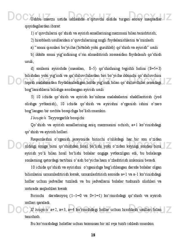 Ushbu   mavzu   ustida   ishlashda   o‘qituvchi   oldida   turgan   asosiy   maqsadlar
quyidagilardan iborat:
1) o‘quvchilarni qo‘shish va ayirish amallarining mazmuni bilan tanishtirish;
2) hisoblash usullaridan o‘quvchilarning ongli foydalanishlarini ta’minlash:
a) “sonni qismlari bo‘yicha (bittalab yoki guruhlab) qo‘shish va ayirish” usuli 
b)   ikkita   sonni   yig‘indining   o‘rin   almashtirish   xossasidan   foydalanib   qo‘shish
usuli;
d)   sonlarni   ayirishda   (masalan,     8–5)   qo‘shishning   tegishli   holini   (8=5+3)
bilishdan yoki yig‘indi va qo‘shiluvchilardan biri bo‘yicha ikkinchi qo‘shiluvchini
topish malakasidan foydalaniladigan holda yig‘indi bilan qo‘shiluvchilar orasidagi
bog‘lanishlarni bilishga asoslangan ayirish usuli
3)   10   ichida   qo‘shish   va   ayirish   ko‘nikma   malakalarini   shakllantirish   (yod
olishga   yetkazish),   10   ichida   qo‘shish   va   ayirishni   o‘rganish   ishini   o‘zaro
bog‘langan bir nechta bosqichga bo‘lish mumkin.
I bosqich.   Т ayyorgarlik bosqichi:
Qo‘shish   va   ayirish   amallarining   aniq   mazmunini   ochish;   a+1   ko‘rinishdagi
qo‘shish va ayirish hollari.
Raqamlashni   o‘rganish   jarayonida   birinchi   o‘nlikdagi   har   bir   son   o‘zidan
oldingi   songa   birni   qo‘shishdan   hosil   bo‘lishi   yoki   o‘zidan   keyingi   sondan   birni
ayirish   yo‘li   bilan   hosil   bo‘lishi   bolalar   ongiga   yetkazilgan   edi,   bu   bolalarga
sonlarning qatordagi tartibini o‘sish bo‘yicha ham o‘zlashtirish imkonini beradi.
10 ichida qo‘shish va ayirishni  o‘rganishga bag‘ishlangan darsda bolalar olgan
bilimlarini umumlashtirish kerak, umumlashtirish asosida a+1 va a-1 ko‘rinishdagi
hollar   uchun   jadvallar   tuziladi   va   bu   jadvallarni   bolalar   tushunib   olishlari   va
xotirada saqlashlari kerak 
Birinchi     darsdanyoq   (1–1=0   va   0+1=1)   ko‘rinishdagi   qo‘shish   va   ayirish
xollari qaraladi.
II   bosqich.   a+2,   a+3,   a+4   ko‘rinishdagi   hollar   uchun   hisoblash   usullari   bilan
tanishish.
Bu ko‘rinishdagi holatlar uchun taxminan bir xil reja tuzib ishlash mumkin.
18 