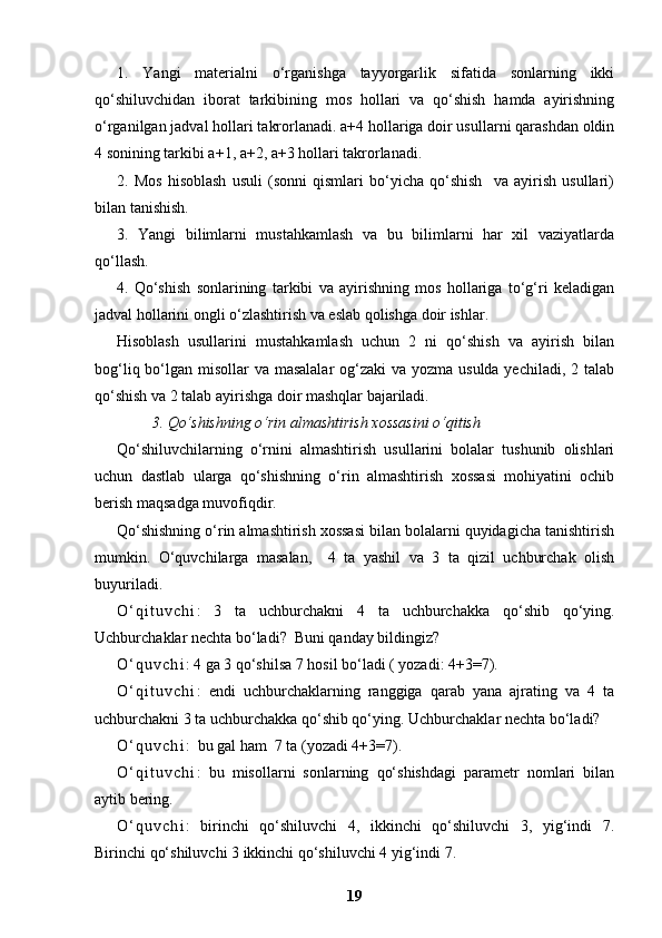 1.   Yangi   materialni   o‘rganishga   tayyorgarlik   sifatida   sonlarning   ikki
qo‘shiluvchidan   iborat   tarkibining   mos   hollari   va   qo‘shish   hamda   ayirishning
o‘rganilgan jadval hollari takrorlanadi. a+4 hollariga doir usullarni qarashdan oldin
4 sonining tarkibi a+1, a+2, a+3 hollari takrorlanadi.
2.   Mos   hisoblash   usuli   (sonni   qismlari   bo‘yicha   qo‘shish     va   ayirish   usullari)
bilan tanishish.
3.   Yangi   bilimlarni   mustahkamlash   va   bu   bilimlarni   har   xil   vaziyatlarda
qo‘llash.
4.   Qo‘shish   sonlarining   tarkibi   va   ayirishning   mos   hollariga   to‘g‘ri   keladigan
jadval hollarini ongli o‘zlashtirish va eslab qolishga doir ishlar.
Hisoblash   usullarini   mustahkamlash   uchun   2   ni   qo‘shish   va   ayirish   bilan
bog‘liq bo‘lgan misollar va masalalar  og‘zaki va yozma usulda yechiladi, 2 talab
qo‘shish va 2 talab ayirishga doir mashqlar bajariladi. 
         3. Qo‘shishning o‘rin almashtirish xossasini o‘qitish
Qo‘shiluvchilarning   o‘rnini   almashtirish   usullarini   bolalar   tushunib   olishlari
uchun   dastlab   ularga   qo‘shishning   o‘rin   almashtirish   xossasi   mohiyatini   ochib
berish maqsadga muvofiqdir.  
Qo‘shishning o‘rin almashtirish xossasi bilan bolalarni quyidagicha tanishtirish
mumkin.   O‘quvchilarga   masalan,     4   ta   yashil   va   3   ta   qizil   uchburchak   olish
buyuriladi. 
O ‘ q i t u v c h i :   3   ta   uchburchakni   4   ta   uchburchakka   qo‘shib   qo‘ying.
Uchburchaklar nechta bo‘ladi?  Buni qanday bildingiz?
O ‘ q u v c h i : 4 ga 3 qo‘shilsa 7 hosil bo‘ladi ( yozadi: 4+3=7). 
O ‘ q i t u v c h i :   endi   uchburchaklarning   ranggiga   qarab   yana   ajrating   va   4   ta
uchburchakni 3 ta uchburchakka qo‘shib qo‘ying.  Uchburchaklar nechta bo‘ladi?
O ‘ q u v c h i :  bu gal ham  7 ta (yozadi 4+3=7). 
O ‘ q i t u v c h i :   bu   misollarni   sonlarning   qo‘shishdagi   parametr   nomlari   bilan
aytib bering. 
O ‘ q u v c h i :   birinchi   qo‘shiluvchi   4,   ikkinchi   qo‘shiluvchi   3,   yig‘indi   7.
Birinchi qo‘shiluvchi 3 ikkinchi qo‘shiluvchi 4 yig‘indi 7. 
19 