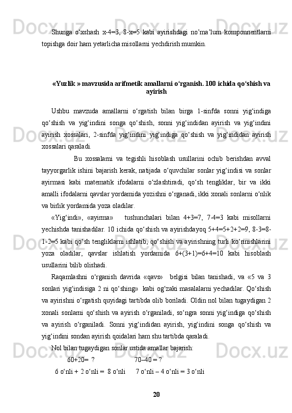 Shunga   o‘xshash   x-4=3,   8-x=5   kabi   ayirishdagi   no’ma’lum   komponnentlarni
topishga doir ham yetarlicha misollarni yechdirish mumkin.
« Yuzlik  »   mavzusida arifmetik amallarni o‘rganish. 100 ichida qo‘shish va
ayirish
Ushbu   mavzuda   amallarni   o‘rgatish   bilan   birga   1-sinfda   sonni   yig‘indiga
qo‘shish   va   yig‘indini   songa   qo‘shish,   sonni   yig‘indidan   ayirish   va   yig‘indini
ayirish   xossalari,   2-sinfda   yig‘indini   yig‘indiga   qo‘shish   va   yig‘indidan   ayirish
xossalari qaraladi. 
              Bu   xossalarni   va   tegishli   hisoblash   usullarini   ochib   berishdan   avval
tayyorgarlik  ishini  bajarish   kerak,  natijada   o‘quvchilar  sonlar  yig‘indisi   va  sonlar
ayirmasi   kabi   matematik   ifodalarni   o‘zlashtiradi,   qo‘sh   tengliklar,   bir   va   ikki
amalli ifodalarni qavslar yordamida yozishni o‘rganadi, ikki xonali sonlarni o‘nlik
va birlik yordamida yoza oladilar. 
«Yig‘indi»,   «ayirma»       tushunchalari   bilan   4+3=7,   7-4=3   kabi   misollarni
yechishda tanishadilar. 10 ichida qo‘shish va ayirishdayoq  5+4=5+2+2=9, 8-3=8-
1-2=5 kabi qo‘sh tengliklarni ishlatib, qo‘shish va ayirishning turli ko‘rinishlarini
yoza   oladilar,   qavslar   ishlatish   yordamida   6+(3+1)=6+4=10   kabi   hisoblash
usullarini bilib olishadi.  
Raqamlashni   o‘rganish   davrida   «qavs»     belgisi   bilan   tanishadi,   va   «5   va   3
sonlari yig‘indisiga 2 ni qo‘shing»   kabi og‘zaki masalalarni yechadilar. Qo‘shish
va ayirishni o‘rgatish quyidagi tartibda olib boriladi. Oldin nol bilan tugaydigan 2
xonali   sonlarni   qo‘shish   va   ayirish   o‘rganiladi,   so‘ngra   sonni   yig‘indiga   qo‘shish
va   ayirish   o‘rganiladi.   Sonni   yig‘indidan   ayirish,   yig‘indini   songa   qo‘shish   va
yig‘indini sondan ayirish qoidalari ham shu tartibda qaraladi.
Nol bilan tugaydigan sonlar ustida amallar bajarish:
         60+20=  ?                       70–40 = ?
  6 o‘nli + 2 o‘nli =  8 o‘nli      7 o‘nli – 4 o‘nli = 3 o‘nli
20 