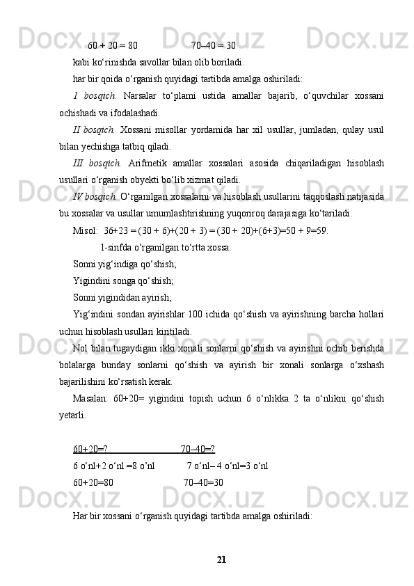       60 + 20 = 80                      70–40 = 30
kabi ko‘rinishda savollar bilan olib boriladi.
har bir qoida o‘rganish quyidagi tartibda amalga oshiriladi:
1   bosqich.   Narsalar   to‘plami   ustida   amallar   bajarib,   o‘quvchilar   xossani
ochishadi va ifodalashadi.
II   bosqich.   Xossani   misollar   yordamida   har   xil   usullar,   jumladan,   qulay   usul
bilan yechishga tatbiq qiladi.
III   bosqich.   Arifmetik   amallar   xossalari   asosida   chiqariladigan   hisoblash
usullari o‘rganish obyekti bo‘lib xizmat qiladi.
IV bosqich.  O‘rganilgan xossalarni va hisoblash usullarini taqqoslash natijasida
bu xossalar va usullar umumlashtirishning yuqoriroq darajasiga ko‘tariladi.
Misol:  36+23 = (30 + 6)+(20 + 3) = (30 + 20)+(6+3)=50 + 9=59.
           1-sinfda o‘rganilgan to‘rtta xossa:
Sonni yig‘indiga qo‘shish;
Yigindini songa qo‘shish;
Sonni yigindidan ayirish;
Yig‘indini  sondan  ayirishlar  100 ichida qo‘shish  va ayirishning barcha hollari
uchun hisoblash usullari kiritiladi.
Nol bilan tugaydigan ikki xonali sonlarni qo‘shish va ayirishni ochib berishda
bolalarga   bunday   sonlarni   qo‘shish   va   ayirish   bir   xonali   sonlarga   o‘xshash
bajarilishini ko‘rsatish kerak.
Masalan:   60+20=   yigindini   topish   uchun   6   o‘nlikka   2   ta   o‘nlikni   qo‘shish
yetarli.
60+20=?                              70–40=?
6 o‘nl+2 o‘nl =8 o’nl             7 o‘nl– 4 o‘nl=3 o‘nl
60+20=80                             70–40=30 
Har bir xossani o‘rganish quyidagi tartibda amalga oshiriladi:
21 
