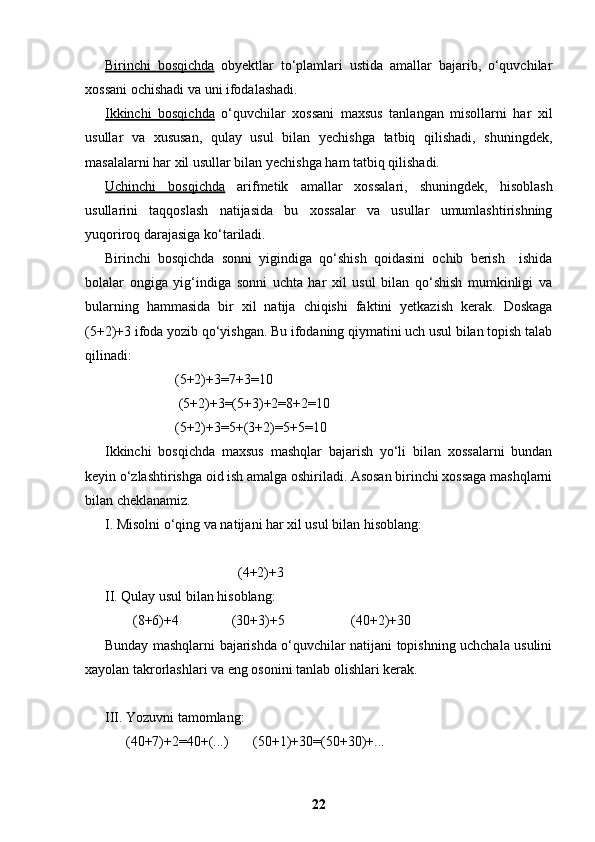 Birinchi   bosqichda   obyektlar   to‘plamlari   ustida   amallar   bajarib,   o‘quvchilar
xossani ochishadi va uni ifodalashadi.
Ikkinchi   bosqichda   o‘quvchilar   xossani   maxsus   tanlangan   misollarni   har   xil
usullar   va   xususan,   qulay   usul   bilan   yechishga   tatbiq   qilishadi,   shuningdek,
masalalarni har xil usullar bilan yechishga ham tatbiq qilishadi.
Uchinchi   bosqichda   arifmetik   amallar   xossalari,   shuningdek,   hisoblash
usullarini   taqqoslash   natijasida   bu   xossalar   va   usullar   umumlashtirishning
yuqoriroq darajasiga ko‘tariladi.
Birinchi   bosqichda   sonni   yigindiga   qo‘shish   qoidasini   ochib   berish     ishida
bolalar   ongiga   yig‘indiga   sonni   uchta   har   xil   usul   bilan   qo‘shish   mumkinligi   va
bularning   hammasida   bir   xil   natija   chiqishi   faktini   yetkazish   kerak.   Doskaga
(5+2)+3 ifoda yozib qo‘yishgan. Bu ifodaning qiymatini uch usul bilan topish talab
qilinadi:
                    (5+2)+3=7+3=10
                     (5+2)+3=(5+3)+2=8+2=10
                    (5+2)+3=5+(3+2)=5+5=10
Ikkinchi   bosqichda   maxsus   mashqlar   bajarish   yo‘li   bilan   xossalarni   bundan
keyin o‘zlashtirishga oid ish amalga oshiriladi. Asosan birinchi xossaga mashqlarni
bilan cheklanamiz.
I. Misolni o‘qing va natijani har xil usul bilan hisoblang:
                                      (4+2)+3
II. Qulay usul bilan hisoblang:
        (8+6)+4               (30+3)+5                   (40+2)+30
Bunday mashqlarni bajarishda o‘quvchilar natijani topishning uchchala usulini
xayolan takrorlashlari va eng osonini tanlab olishlari kerak.
III. Yozuvni tamomlang:
      (40+7)+2=40+(...)       (50+1)+30=(50+30)+...
22 