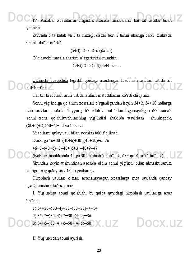 IV.   Amallar   xossalarini   bilganlik   asosida   masalalarni   har   xil   usullar   bilan
yechish:
Zuhrada 5 ta katak va 3 ta chiziqli daftar  bor. 2 tasini  ukasiga berdi. Zuhrada
nechta daftar qoldi?
                                   (5+3)–2=8–2=6 (daftar)
O‘qituvchi masala shartini o‘zgartirishi mumkin:
                                     (5+3)-2=5 (3-2)=5+1=6......
Uchinchi   bosqichda   tegishli   qoidaga   asoslangan   hisoblash   usullari   ustida   ish
olib boriladi.
Har bir hisoblash usuli ustida ishlash metodikasini ko‘rib chiqamiz. 
Sonni yig‘indiga qo‘shish xossalari o‘rganilgandan keyin 34+2, 34+20 hollarga
doir   usullar   qaraladi.   Т ayyorgarlik   sifatida   nol   bilan   tugamaydigan   ikki   xonali
sonni   xona   qo‘shiluvchilarining   yig‘indisi   shaklida   tasvirlash     shuningdek,
(80+4)+2, (50+4)+20 va hokazo.
Misollarni qulay usul bilan yechish taklif qilinadi.
Doskaga 46+30=(40+6)+30=(40+30)+6=76
46+3=(40+6)+3=40+(6+3)=40+9=49
(Natijasi hisoblashda 40 ga 30 qo‘shish 70 bo‘ladi, 6 ni qo‘shsa 76 bo‘ladi)
Shundan   keyin   tushuntirish   asosida   oldin   sonni   yig‘indi   bilan   almashtiramiz,
so‘ngra eng qulay usul bilan yechamiz.
Hisoblash   usullari   o‘zlari   asoslanayotgan   xossalarga   mos   ravishda   qanday
guruhlanishini ko‘rsatamiz.
I.   Yig‘indiga   sonni   qo‘shish,   bu   qoida   quyidagi   hisoblash   usullariga   asos
bo‘ladi.
1) 34+20=(30+4)+20=(30+20)+4=54
2) 34+2=(30+4)+2=30+(4+2)=36
3) 54+6=(50+4)+6=50+(4+6)=60
II. Yig‘indidan sonni ayirish.
23 