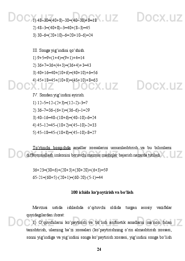 1) 48–30=(40+8)–30=(40–30)+8=18
2) 48–3=(40+8)–3=40+(8–3)=45
3) 30–6=(20+10)–6=20+10–6)=24
III. Songa yig‘indini qo‘shish.
1) 9+5=9+(1+4)=(9+1)+4=14
2) 36+7=36+(4+3)=(36+4)+3=43
3) 40+16=40+(10+6)=(40+10)+6=56
4) 45+18=45+(10+8)=(45+10)+8=63
IV. Sondan yig‘indini ayirish.
1) 12–5=12–(2+3)=(12–2)–3=7
2) 36–7=36–(6+1)=(36–6)–1=29
3) 40–16=40–(10+6)=(40–10)–6=24
4) 45–12=45–(10+2)=(45–10)–2=33
5) 45–18=45–(10+8)=(45–10)–8=27
Т    o‘rtinchi   bosqichda      amallar   xossalarini   umumlashtirish   va   bu   bilimlarni
differensiallash imkonini beruvchi maxsus mashqlar bajarish nazarda tutiladi.
36+23=(30+6)+(20+3)+(30+20)+(6+3)=59
65-21=(60+5)-(20+1)=(60-20)-(5-1)=44
100 ichida ko‘paytirish va bo‘lish
Mavzusi   ustida   ishlashda   o‘qituvchi   oldida   turgan   asosiy   vazifalar
quyidagilardan iborat:
1)   O‘quvchilarni   ko‘paytirish   va   bo‘lish   arifmetik   amallarni   ma’nosi   bilan
tanishtirish,   ularning   ba’zi   xossalari   (ko‘paytirishning   o‘rin   almashtirish   xossasi,
sonni yig‘indiga va yig‘indini songa ko‘paytirish xossasi, yig‘indini songa bo‘lish
24 