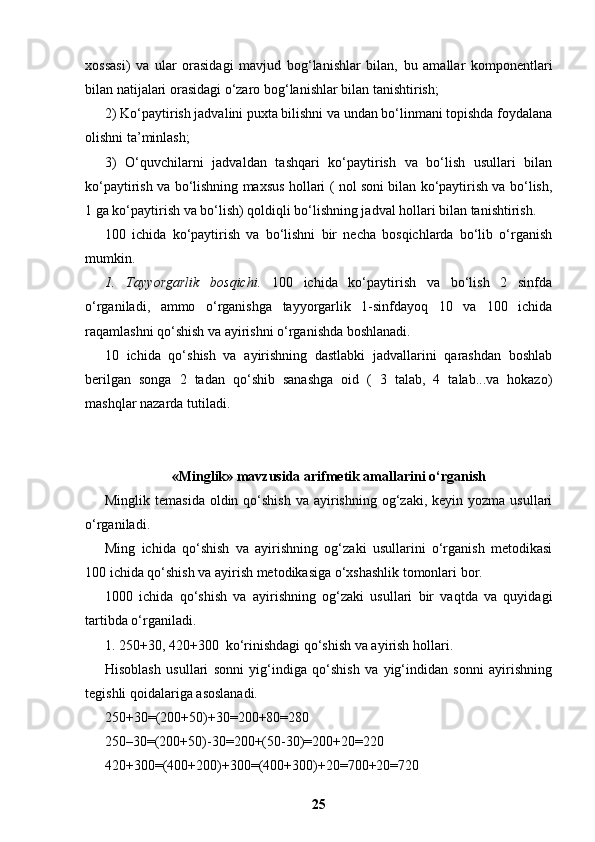 xossasi)   va   ular   orasidagi   mavjud   bog‘lanishlar   bilan,   bu   amallar   komponentlari
bilan natijalari orasidagi o‘zaro bog‘lanishlar bilan tanishtirish;
2) Ko‘paytirish jadvalini puxta bilishni va undan bo‘linmani topishda foydalana
olishni ta’minlash;
3)   O‘quvchilarni   jadvaldan   tashqari   ko‘paytirish   va   bo‘lish   usullari   bilan
ko‘paytirish va bo‘lishning maxsus hollari ( nol soni bilan ko‘paytirish va bo‘lish,
1 ga ko‘paytirish va bo‘lish) qoldiqli bo‘lishning jadval hollari bilan tanishtirish.
100   ichida   ko‘paytirish   va   bo‘lishni   bir   necha   bosqichlarda   bo‘lib   o‘rganish
mumkin.
1.   Т ayyorgarlik   bosqichi.   100   ichida   ko‘paytirish   va   bo‘lish   2   sinfda
o‘rganiladi,   ammo   o‘rganishga   tayyorgarlik   1-sinfdayoq   10   va   100   ichida
raqamlashni qo‘shish va ayirishni o‘rganishda boshlanadi.
10   ichida   qo‘shish   va   ayirishning   dastlabki   jadvallarini   qarashdan   boshlab
berilgan   songa   2   tadan   qo‘shib   sanashga   oid   (   3   talab,   4   talab...va   hokazo)
mashqlar nazarda tutiladi.
« Minglik »   mavzusida arifmetik amallarini o‘rganish
Minglik  temasida  oldin qo‘shish  va  ayirishning  og‘zaki,  keyin yozma  usullari
o‘rganiladi.
Ming   ichida   qo‘shish   va   ayirishning   og‘zaki   usullarini   o‘rganish   metodikasi
100 ichida qo‘shish va ayirish metodikasiga o‘xshashlik tomonlari bor.
1000   ichida   qo‘shish   va   ayirishning   og‘zaki   usullari   bir   vaqtda   va   quyidagi
tartibda o‘rganiladi.
1. 250+30, 420+300  ko‘rinishdagi qo‘shish va ayirish hollari.
Hisoblash   usullari   sonni   yig‘indiga   qo‘shish   va   yig‘indidan   sonni   ayirishning
tegishli qoidalariga asoslanadi.
250+30=(200+50)+30=200+80=280
250–30=(200+50)-30=200+(50-30)=200+20=220
420+300=(400+200)+300=(400+300)+20=700+20=720
25 