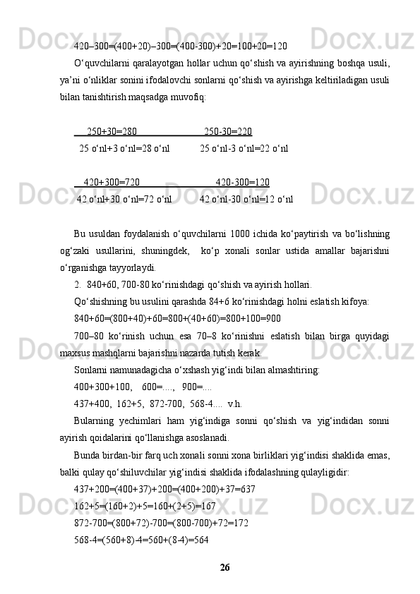 420–300=(400+20)–300=(400-300)+20=100+20=120
O‘quvchilarni qaralayotgan hollar uchun qo‘shish va ayirishning boshqa usuli,
ya’ni o‘nliklar sonini ifodalovchi sonlarni qo‘shish va ayirishga keltiriladigan usuli
bilan tanishtirish maqsadga muvofiq:
         250+30=280                           250-30=220   
  25 o‘nl+3 o‘nl=28 o‘nl            25 o‘nl-3 o‘nl=22 o‘nl 
    420+300=720                               420-300=120
 42 o‘nl+30 o‘nl=72 o‘nl           42 o‘nl-30 o‘nl=12 o‘nl
Bu   usuldan   foydalanish   o‘quvchilarni   1000   ichida  ko‘paytirish   va  bo‘lishning
og‘zaki   usullarini,   shuningdek,     ko‘p   xonali   sonlar   ustida   amallar   bajarishni
o‘rganishga tayyorlaydi.
2.  840+60, 700-80 ko‘rinishdagi qo‘shish va ayirish hollari.
Qo‘shishning bu usulini qarashda 84+6 ko‘rinishdagi holni eslatish kifoya: 
840+60=(800+40)+60=800+(40+60)=800+100=900
700–80   ko‘rinish   uchun   esa   70–8   ko‘rinishni   eslatish   bilan   birga   quyidagi
maxsus mashqlarni bajarishni nazarda tutish kerak.
Sonlarni namunadagicha o‘xshash yig‘indi bilan almashtiring:
400+300+100,    600=....,   900=....
437+400,  162+5,  872-700,  568-4....  v.h.
Bularning   yechimlari   ham   yig‘indiga   sonni   qo‘shish   va   yig‘indidan   sonni
ayirish qoidalarini qo‘llanishga asoslanadi.
Bunda birdan-bir farq uch xonali sonni xona birliklari yig‘indisi shaklida emas,
balki qulay qo‘shiluvchilar yig‘indisi shaklida ifodalashning qulayligidir:
437+200=(400+37)+200=(400+200)+37=637
162+5=(160+2)+5=160+(2+5)=167
872-700=(800+72)-700=(800-700)+72=172
568-4=(560+8)-4=560+(8-4)=564
26 