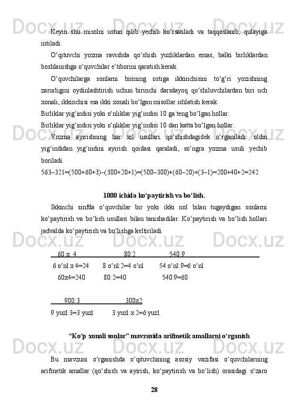 Keyin   shu   misolni   ustun   qilib   yechib   ko‘rsatiladi   va   taqqoslanib,   qulayiga
intiladi.
O‘qituvchi   yozma   ravishda   qo‘shish   yuzliklardan   emas,   balki   birliklardan
boshlanishga o‘quvchilar e’tiborini qaratish kerak.
O‘quvchilarga   sonlarni   birining   ostiga   ikkinchisini   to‘g‘ri   yozishning
zarurligini   oydinlashtirish   uchun   birinchi   darsdayoq   qo‘shiluvchilardan   biri   uch
xonali, ikkinchisi esa ikki xonali bo‘lgan misollar ishlatish kerak:
Birliklar yig‘indisi yoki o‘nliklar yig‘indisi 10 ga teng bo‘lgan hollar.
Birliklar yig‘indisi yoki o‘nliklar yig‘indisi 10 dan katta bo‘lgan hollar.
Yozma   ayirishning   har   xil   usullari   qo‘shishdagidek   o‘rganiladi:   oldin
yig‘indidan   yig‘indini   ayirish   qoidasi   qaraladi,   so‘ngra   yozma   usuli   yechib
boriladi.
563–321=(500+60+3)–(300+20+1)=(500–300)+(60–20)+(3–1)=200+40+2=242
1000 ichida ko‘paytirish va bo‘lish.
Ikkinchi   sinfda   o‘quvchilar   bir   yoki   ikki   nol   bilan   tugaydigan   sonlarni
ko‘paytirish   va   bo‘lish   usullari   bilan   tanishadilar.   Ko‘paytirish   va   bo‘lish   hollari
jadvalda ko‘paytirish va bo‘lishga keltiriladi.
        60 x  4                            80:2                    540:9                                               
 6 o‘nl x 4=24        8 o‘nl:2=4 o‘nl         54 o‘nl:9=6 o‘nl
    60x4=240           80:2=40                     540:9=60
        900:3                           300x2
9 yuzl:3=3 yuzl           3 yuzl x 2=6 yuzl
“Ko‘p xonali sonlar” mavzusida arifmetik amallarni o‘rganish
Bu   mavzuni   o‘rganishda   o‘qituvchining   asosiy   vazifasi   o‘quvchilarning
arifmetik   amallar   (qo‘shish   va   ayirish,   ko‘paytirish   va   bo‘lish)   orasidagi   o‘zaro
28 