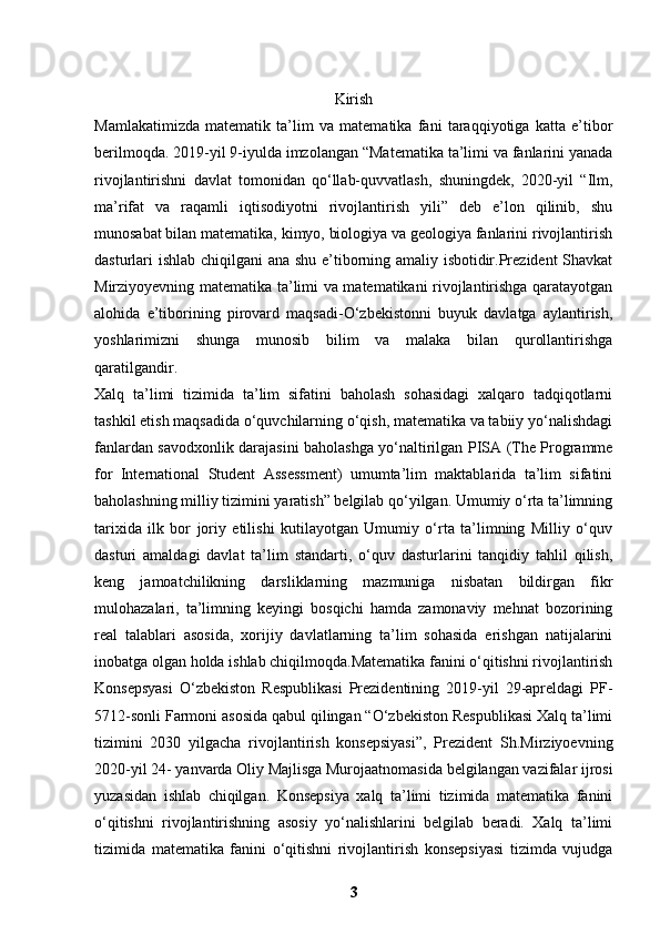 Kirish
Mamlakatimizda   matematik   ta’lim   va   matematika   fani   taraqqiyotiga   katta   e’tibor
berilmoqda. 2019-yil 9-iyulda imzolangan “Matematika ta’limi va fanlarini yanada
rivojlantirishni   davlat   tomonidan   qo‘llab-quvvatlash,   shuningdek,   2020-yil   “Ilm,
ma’rifat   va   raqamli   iqtisodiyotni   rivojlantirish   yili”   deb   e’lon   qilinib,   shu
munosabat bilan matematika, kimyo, biologiya va geologiya fanlarini rivojlantirish
dasturlari ishlab chiqilgani ana shu e’tiborning amaliy isbotidir.Prezident Shavkat
Mirziyoyevning matematika ta’limi va matematikani rivojlantirishga qaratayotgan
alohida   e’tiborining   pirovard   maqsadi-O‘zbekistonni   buyuk   davlatga   aylantirish,
yoshlarimizni   shunga   munosib   bilim   va   malaka   bilan   qurollantirishga
qaratilgandir.
Xalq   ta’limi   tizimida   ta’lim   sifatini   baholash   sohasidagi   xalqaro   tadqiqotlarni
tashkil etish maqsadida o‘quvchilarning o‘qish, matematika va tabiiy yo‘nalishdagi
fanlardan savodxonlik darajasini baholashga yo‘naltirilgan PISA (The Programme
for   International   Student   Assessment)   umumta’lim   maktablarida   ta’lim   sifatini
baholashning milliy tizimini yaratish” belgilab qo‘yilgan. Umumiy o‘rta ta’limning
tarixida   ilk   bor   joriy   etilishi   kutilayotgan   Umumiy   o‘rta   ta’limning   Milliy   o‘quv
dasturi   amaldagi   davlat   ta’lim   standarti,   o‘quv   dasturlarini   tanqidiy   tahlil   qilish,
keng   jamoatchilikning   darsliklarning   mazmuniga   nisbatan   bildirgan   fikr
mulohazalari,   ta’limning   keyingi   bosqichi   hamda   zamonaviy   mehnat   bozorining
real   talablari   asosida,   xorijiy   davlatlarning   ta’lim   sohasida   erishgan   natijalarini
inobatga olgan holda ishlab chiqilmoqda.Matematika fanini o‘qitishni rivojlantirish
Konsepsyasi   O‘zbekiston   Respublikasi   Prezidentining   2019-yil   29-apreldagi   PF-
5712-sonli Farmoni asosida qabul qilingan “O‘zbekiston Respublikasi Xalq ta’limi
tizimini   2030   yilgacha   rivojlantirish   konsepsiyasi”,   Prezident   Sh.Mirziyoevning
2020-yil 24- yanvarda Oliy Majlisga Murojaatnomasida belgilangan vazifalar ijrosi
yuzasidan   ishlab   chiqilgan.   Konsepsiya   xalq   ta’limi   tizimida   matematika   fanini
o‘qitishni   rivojlantirishning   asosiy   yo‘nalishlarini   belgilab   beradi.   Xalq   ta’limi
tizimida   matematika   fanini   o‘qitishni   rivojlantirish   konsepsiyasi   tizimda   vujudga
3 