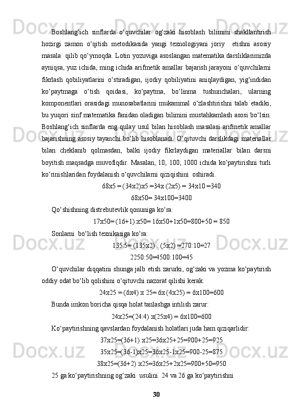 Boshlang‘ich   sinflarda   o‘quvchilar   og‘zaki   hisoblash   bilimini   shakllantirish
hozirgi   zamon   o‘qitish   metodikasida   yangi   texnologiyani   joriy     etishni   asosiy
masala   qilib qo‘ymoqda. Lotin yozuviga asoslangan matematika darsliklarimizda
ayniqsa, yuz ichida, ming ichida arifmetik amallar bajarish jarayoni o‘quvchilarni
fikrlash   qobiliyatlarini   o‘stiradigan,   ijodiy   qobiliyatini   aniqlaydigan,   yig‘indidan
ko‘paytmaga   o‘tish   qoidasi,   ko‘paytma,   bo‘linma   tushunchalari,   ularning
komponentlari   orasidagi   munosabatlarini   mukammal   o‘zlashtirishni   talab   etadiki,
bu yuqori sinf matematika fanidan oladigan bilimini mustahkamlash asosi bo‘lsin.
Boshlang‘ich   sinflarda   eng   qulay   usul   bilan   hisoblash   masalasi   arifmetik   amallar
bajarishning asosiy tayanchi bo‘lib hisoblanadi. O‘qituvchi darslikdagi materiallar
bilan   cheklanib   qolmasdan,   balki   ijodiy   fikrlaydigan   materiallar   bilan   darsni
boyitish maqsadga muvofiqdir. Masalan,  10, 100, 1000 ichida ko‘paytirishni turli
ko‘rinishlaridan foydalanish o‘quvchilarni qiziqishini  oshiradi.
68x5 = (34x2)x5 =34x (2x5) = 34x10 =340
68x50= 34x100=3400
Qo‘shishning distrebutevlik qonuniga ko‘ra:
17x50= (16+1) x50= 16x50+1x50=800+50 = 850 
Sonlarni  bo‘lish texnikasiga ko‘ra: 
135:5= (135x2) : (5x2) =270:10=27
2250:50=4500:100=45
O‘quvchilar diqqatini shunga jalb etish zarurki, og‘zaki va yozma ko‘paytirish
oddiy odat bo‘lib qolishini o‘qituvchi nazorat qilishi kerak.
24x25 = (6x4) x 25= 6x (4x25) = 6x100=600
Bunda imkon boricha qisqa holat tanlashga intilish zarur:
24x25=(24:4) x(25x4) = 6x100=600
Ko‘paytirishning qavslardan foydalanish holatlari juda ham qiziqarlidir:
37x25=(36+1) x25=36x25+25=900+25=925
35x25=(36-1)x25=36x25-1x25=900-25=875
38x25=(36+2) x25=36x25+2x25=900+50=950
25 ga ko‘paytirishning og‘zaki  usulini  24 va 26 ga ko‘paytirishni  
30 