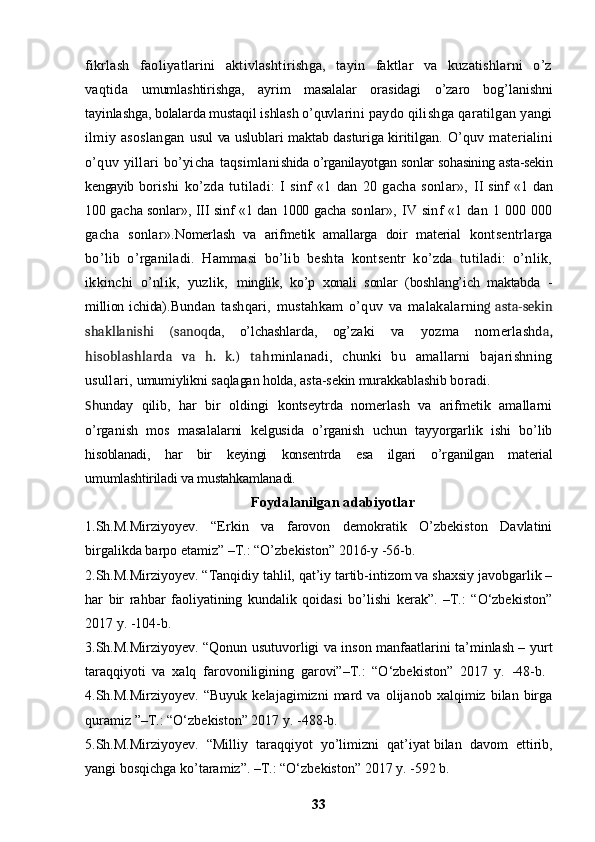 fikrlash   faoliyatlarini   aktivlashtirishga,   tayin   faktlar   va   kuzatishlarni   o’z
vaqtida   umumlashtirishga,   ayrim   masalalar   orasidagi   o’zaro   bog’ lanishni
tayinlashga, bolalarda mustaqil ishlash o’quvla rini paydo qilishga qaratilgan yangi
ilmiy   asoslangan   usul va uslublari maktab dasturiga kiritilgan.   O’quv   materialini
o’quv   yillari   bo’yicha   taqsimlani shida o’rganilayotgan sonlar sohasining asta-sekin
kengayib   borishi   ko’zda   tutiladi:   I   sinf   «1   dan   20   gacha   sonlar»,   II sinf «1 dan
100 gacha sonlar», III sinf «1 dan 1000 gacha   sonlar», IV sinf  «1 dan 1 000 000
gacha   sonlar». Nomerlash   va   arifmetik   amallarga   doir   material   kontsentrlarga
bo’lib   o’rganiladi.   Hammasi   bo’lib   beshta   kontsentr   ko’zda   tutiladi:   o’nlik,
ikkinchi   o’nlik,   yuzlik,   minglik,   ko’p   xonali   sonlar   (boshlang’ich   maktabda   -
million   ichida). Bundan   tashqari,   mustahkam   o’quv   va   malakalar nin g   asta-sekin
shakllanishi   (sanoq da,   o’lchashlarda,   og’ zaki   va   yozma   nomerlashd a,
hisoblashlarda   va   h.   k.)   tah minlanadi,   chunki   bu   amallarni   bajarishning
usullari,  umumiylikni saqlagan holda, asta-sekin murakkablashib  boradi. 
Sh unday   qilib,   har   bir   oldingi   kontseytrda   nomerlash   va   arifmetik   amallarni
o’rganish   mos   masala larni   kelgusida   o’rganish   uchun   tayyorgarlik   ishi   bo’lib
hisoblanadi,   har   bir   keyingi   konsentrda   esa   ilgari   o’rganilgan   material
umumlashtiriladi va mustahkamlana di.
Foydalanilgan adabiyotlar
1.Sh.M.Mirziyoyev.   “Erkin   va   farovon   demokratik   O’zbekiston   Davlatini
birgalikda barpo etamiz” –T.: “O’zbekiston” 2016-y -56-b. 
2.Sh.M.Mirziyoyev. “Tanqidiy tahlil, qat’iy tartib-intizom va shaxsiy javobgarlik –
har   bir   rahbar   faoliyatining   kundalik   qoidasi   bo’lishi   kerak”.   –T.:   “O‘zbekiston”
2017 y. -104-b. 
3.Sh.M.Mirziyoyev. “Qonun usutuvorligi va inson manfaatlarini ta’minlash – yurt
taraqqiyoti   va   xalq   farovoniligining   garovi”–T.:   “O‘zbekiston”   2017   y.   -48-b.  
4.Sh.M.Mirziyoyev.   “Buyuk   kelajagimizni   mard   va   olijanob   xalqimiz   bilan   birga
quramiz ”–T.: “O‘zbekiston” 2017 y. -488-b. 
5.Sh.M.Mirziyoyev.   “Milliy   taraqqiyot   yo’limizni   qat’iyat   bilan   davom   ettirib,
yangi bosqichga ko’taramiz”. –T.: “O‘zbekiston” 2017 y. -592 b. 
33 