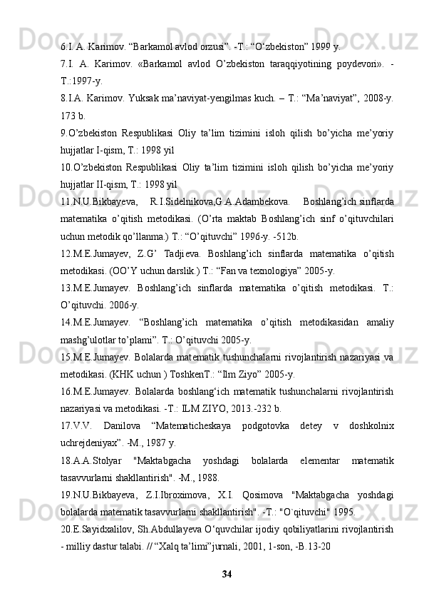 6.I. A. Karimov.  “Barkamol avlod orzusi”. -T.: “O‘zbekiston” 1999 y. 
7.I.   A.   Karimov.   «Barkamol   avlod   O’zbekiston   taraqqiyotining   poydevori».   -
T.:1997-y. 
8.I. А . K а rim о v. Yuks а k m а ’n а viyat-y е ngilm а s kuch. – T.: “M а ’n а viyat”, 2008-y.
173 b. 
9.O’zbekiston   Respublikasi   Oliy   ta’lim   tizimini   isloh   qilish   bo’yicha   me’yoriy
hujjatlar I-qism, T.: 1998 yil 
10.O’zbekiston   Respublikasi   Oliy   ta’lim   tizimini   isloh   qilish   bo’yicha   me’yoriy
hujjatlar II-qism, T.: 1998 yil 
11.N.U.Bikbay е va,   R.I.Sid е lnikova,G.A.Adamb е kova.   Boshlang’ich   sinflarda
mat е matika   o’qitish   m е todikasi.   (O’rta   maktab   Boshlang’ich   sinf   o’qituvchilari
uchun m е todik qo’llanma.) T.: “O’qituvchi” 1996-y. -512b. 
12.M. Е .Jumay е v,   Z.G’   Tadji е va.   Boshlang’ich   sinflarda   mat е matika   o’qitish
m е todikasi. (OO’Y uchun darslik.) T.: “Fan va t е xnologiya” 2005-y.
13.M.E.Jumay е v.   Boshlang’ich   sinflarda   mat е matika   o’qitish   m е todikasi.   T.:
O’qituvchi. 2006-y. 
14.M.E.Jumay е v.   “Boshlang’ich   mat е matika   o’qitish   m е todikasidan   amaliy
mashg’ulotlar to’plami”. T.: O’qituvchi 2005-y. 
15.M.E.Jumay е v.   Bolalarda   mat е matik   tushunchalarni   rivojlantirish   nazariyasi   va
m е todikasi. (KHK uchun ) Toshk е nT.: “Ilm Ziyo” 2005-y. 
16.M.E.Jumayev.   Bolalarda   boshlang‘ich   matematik   tushunchalarni   rivojlantirish
nazariyasi va metodikasi. -T.: ILM ZIYO, 2013.-232 b. 
17.V.V.   Danilova   “Matematicheskaya   podgotovka   detey   v   doshkolnix
uchrejdeniyax”. -M., 1987 y. 
18.A.A.Stolyar   "Maktabgacha   yoshdagi   bolalarda   elementar   matematik
tasavvurlarni shakllantirish". -M., 1988. 
19.N.U.Bikbayeva,   Z.I.Ibroximova,   X.I.   Qosimova   "Maktabgacha   yoshdagi
bolalarda matematik tasavvurlarni shakllantirish". -T.: "O`qituvchi" 1995. 
20.E.Sayidxalilov, Sh.Abdullayeva O‘quvchilar ijodiy qobiliyatlarini rivojlantirish
- milliy dastur talabi. // “Xalq ta’limi”jurnali, 2001, 1-son, -B.13-20
34 