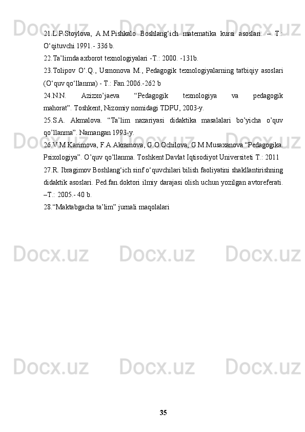 21.L.P.Stoylova,   A.M.Pishkalo   Boshlang‘ich   matematika   kursi   asoslari.   –   T.:
O‘qituvchi 1991.- 336 b. 
22.Ta’limda axborot texnologiyalari -T.: 2000. -131b. 
23.Tolipov   O‘.Q.,   Usmonova   M.,   Pedagogik   texnologiyalarning   tatbiqiy   asoslari
(O‘quv qo‘llanma) - T.: Fan.2006.-262 b 
24.N.N.   Azizxo’jaeva   “Pedagogik   texnologiya   va   pedagogik
mahorat”.   Toshkent,   Nizomiy nomidagi TDPU, 2003-y. 
25.S.A.   Akmalova.   “Ta’lim   nazariyasi   didaktika   masalalari   bo’yicha   o’quv
qo’llanma”. Namangan 1993-y. 
26.V.M.K а rim о v а , F. А . А kr а m о v а , G. О . О chil о v а , G.M.Mus аха n о v а  “Pedagogika.
Psixologiya”. O’quv qo’llanma. T о shk е nt D а vl а t Iqtis о diyot Univ е rsit е ti T.: 2011 
27.R. Ibragimov Boshlang‘ich sinf o‘quvchilari bilish faoliyatini shakllantirishning
didaktik asoslari. Ped.fan.doktori ilmiy darajasi  olish uchun yozilgan avtoreferati.
–T.: 2005.-  40 b. 
28. “Maktabgacha ta’lim” jurnali maqolalari
35 