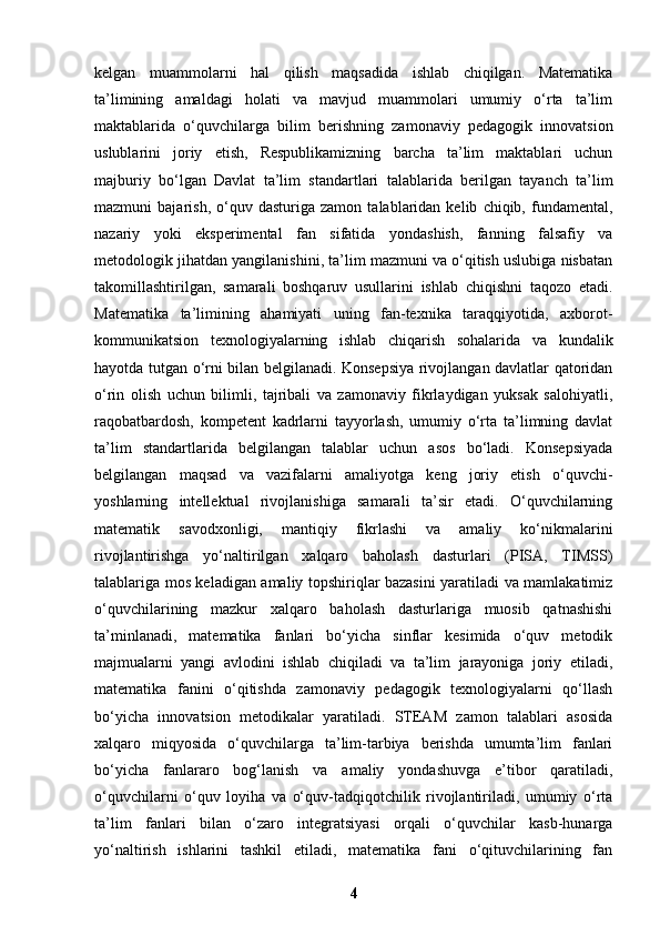 kelgan   muammolarni   hal   qilish   maqsadida   ishlab   chiqilgan.   Matematika
ta’limining   amaldagi   holati   va   mavjud   muammolari   umumiy   o‘rta   ta’lim
maktablarida   o‘quvchilarga   bilim   berishning   zamonaviy   pedagogik   innovatsion
uslublarini   joriy   etish,   Respublikamizning   barcha   ta’lim   maktablari   uchun
majburiy   bo‘lgan   Davlat   ta’lim   standartlari   talablarida   berilgan   tayanch   ta’lim
mazmuni   bajarish,   o‘quv  dasturiga   zamon   talablaridan   kelib   chiqib,  fundamental,
nazariy   yoki   eksperimental   fan   sifatida   yondashish,   fanning   falsafiy   va
metodologik jihatdan yangilanishini, ta’lim mazmuni va o‘qitish uslubiga nisbatan
takomillashtirilgan,   samarali   boshqaruv   usullarini   ishlab   chiqishni   taqozo   etadi.
Matematika   ta’limining   ahamiyati   uning   fan-texnika   taraqqiyotida,   axborot-
kommunikatsion   texnologiyalarning   ishlab   chiqarish   sohalarida   va   kundalik
hayotda tutgan o‘rni bilan belgilanadi. Konsepsiya rivojlangan davlatlar qatoridan
o‘rin   olish   uchun   bilimli,   tajribali   va   zamonaviy   fikrlaydigan   yuksak   salohiyatli,
raqobatbardosh,   kompetent   kadrlarni   tayyorlash,   umumiy   o‘rta   ta’limning   davlat
ta’lim   standartlarida   belgilangan   talablar   uchun   asos   bo‘ladi.   Konsepsiyada
belgilangan   maqsad   va   vazifalarni   amaliyotga   keng   joriy   etish   o‘quvchi-
yoshlarning   intellektual   rivojlanishiga   samarali   ta’sir   etadi.   O‘quvchilarning
matematik   savodxonligi,   mantiqiy   fikrlashi   va   amaliy   ko‘nikmalarini
rivojlantirishga   yo‘naltirilgan   xalqaro   baholash   dasturlari   (PISA,   TIMSS)
talablariga mos keladigan amaliy topshiriqlar bazasini yaratiladi va mamlakatimiz
o‘quvchilarining   mazkur   xalqaro   baholash   dasturlariga   muosib   qatnashishi
ta’minlanadi,   matematika   fanlari   bo‘yicha   sinflar   kesimida   o‘quv   metodik
majmualarni   yangi   avlodini   ishlab   chiqiladi   va   ta’lim   jarayoniga   joriy   etiladi,
matematika   fanini   o‘qitishda   zamonaviy   pedagogik   texnologiyalarni   qo‘llash
bo‘yicha   innovatsion   metodikalar   yaratiladi.   STEAM   zamon   talablari   asosida
xalqaro   miqyosida   o‘quvchilarga   ta’lim-tarbiya   berishda   umumta’lim   fanlari
bo‘yicha   fanlararo   bog‘lanish   va   amaliy   yondashuvga   e’tibor   qaratiladi,
o‘quvchilarni   o‘quv   loyiha   va   o‘quv-tadqiqotchilik   rivojlantiriladi,   umumiy   o‘rta
ta’lim   fanlari   bilan   o‘zaro   integratsiyasi   orqali   o‘quvchilar   kasb-hunarga
yo‘naltirish   ishlarini   tashkil   etiladi,   matematika   fani   o‘qituvchilarining   fan
4 