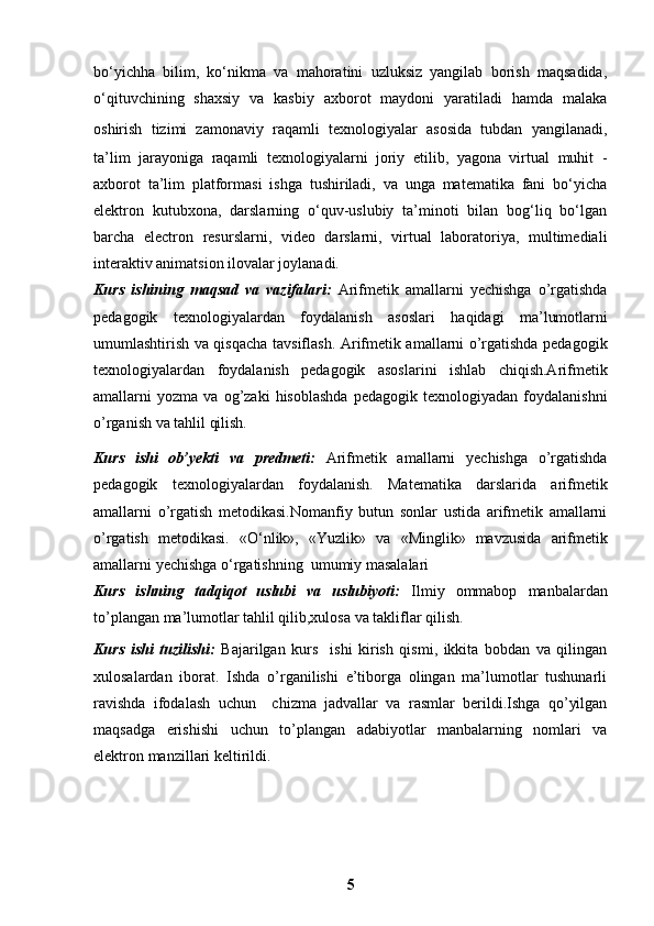 bo‘yichha   bilim,   ko‘nikma   va   mahoratini   uzluksiz   yangilab   borish   maqsadida,
o‘qituvchining   shaxsiy   va   kasbiy   axborot   maydoni   yaratiladi   hamda   malaka
oshirish   tizimi   zamonaviy   raqamli   texnologiyalar   asosida   tubdan   yangilanadi,
ta’lim   jarayoniga   raqamli   texnologiyalarni   joriy   etilib,   yagona   virtual   muhit   -
axborot   ta’lim   platformasi   ishga   tushiriladi,   va   unga   matematika   fani   bo‘yicha
elektron   kutubxona,   darslarning   o‘quv-uslubiy   ta’minoti   bilan   bog‘liq   bo‘lgan
barcha   electron   resurslarni,   video   darslarni,   virtual   laboratoriya,   multimediali
interaktiv animatsion ilovalar joylanadi.
Kurs   ishining   maqsad   va   vazifalari:   Arifmetik   amallarni   yechishga   o’rgatishda
pedagogik   texnologiyalardan   foydalanish   asoslari   haqidagi   ma’lumotlarni
umumlashtirish va qisqacha tavsiflash.   Arifmetik amallarni o’rgatishda pedagogik
texnologiyalardan   foydalanish   pedagogik   asoslarini   ishlab   chiqish.Arifmetik
amallarni   yozma   va  og’zaki   hisoblashda   pedagogik   texnologiyadan   foydalanishni
o’rganish va tahlil qilish. 
Kurs   ishi   ob’yekti   va   predmeti:   Arifmetik   amallarni   yechishga   o’rgatishda
pedagogik   texnologiyalardan   foydalanish .   Matematika   darslarida   arifmetik
amallarni   o’rgatish   metodikasi.Nomanfiy   butun   sonlar   ustida   arifmetik   amallarni
o’rgatish   metodikasi.   «O‘nlik»,   « Yuzlik »   va   « Minglik »   mavzusida   arifmetik
amallarni  yechishga o‘rgatishning  umumiy masalalari
Kurs   ishning   tadqiqot   uslubi   va   uslubiyoti:   Ilmiy   ommabop   manbalardan
to’plangan ma’lumotlar tahlil qilib,xulosa va takliflar qilish.
Kurs   ishi   tuzilishi:   Bajarilgan   kurs     ishi   kirish   qismi,   ikkita   bobdan   va   qilingan
xulosalardan   iborat.   Ishda   o’rganilishi   e’tiborga   olingan   ma’lumotlar   tushunarli
ravishda   ifodalash   uchun     chizma   jadvallar   va   rasmlar   berildi.Ishga   qo’yilgan
maqsadga   erishishi   uchun   to’plangan   adabiyotlar   manbalarning   nomlari   va
elektron manzillari keltirildi. 
5 