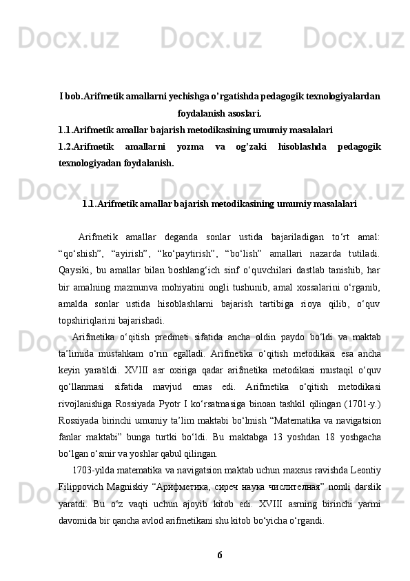 I bob. Arifmetik amallarni   yechishga  o’rgatishda pedagogik texnologiyalardan
foydalanish  asoslari.
1.1. Arifmetik amallar bajarish metodikasining umumiy masalalari
1.2. Arifmetik   amallarni   yozma   va   og’zaki   hisoblashda   pedagogik
texnologiyadan foydalanish.
1.1. Arifmetik amallar bajarish metodikasining umumiy masalalari
Arifmetik   amallar   deganda   sonlar   ustida   bajariladigan   to‘rt   amal:
“qo‘shish”,   “ayirish”,   “ko‘paytirish”,   “bo‘lish”   amallari   nazarda   tutiladi.
Qaysiki,   bu   amallar   bilan   boshlang‘ich   sinf   o‘quvchilari   dastlab   tanishib,   har
bir   amalning   mazmunva   mohiyatini   ongli   tushunib,   amal   xossalarini   o‘rganib,
amalda   sonlar   ustida   hisoblashlarni   bajarish   tartibiga   rioya   qilib,   o‘quv
topshiriqlarini bajarishadi.
Arifm е tik а   o‘qitish   pr е dm е ti   sif а tid а   а nch а   о ldin   p а yd о   bo‘ldi   v а   m а kt а b
t а ’limid а   must а hk а m   o‘rin   eg а ll а di.   Arifm е tik а   o‘qitish   m е t о dik а si   es а   а nch а
k е yin   yar а tildi.   XVIII   а sr   ох irig а   q а d а r   а rifm е tik а   m е t о dik а si   must а qil   o‘quv
qo‘ll а nm а si   sif а tid а   m а vjud   em а s   edi.   Arifm е tik а   o‘qitish   m е t о dik а si
riv о jl а nishig а   Rossiyad а   Pyotr   I   ko‘rs а tm а sig а   bin оа n   t а shkil   qiling а n   (1701-y.)
R о ssiyad а   birinchi   umumiy   t а ’lim   m а kt а bi   bo‘lmish   “ Ма t е m а tik а   v а   n а vig а tsi о n
f а nl а r   m а kt а bi”   bunga   turtki   bo‘ldi.   Bu   m а kt а bg а   13   yoshd а n   18   yoshg а ch а
bo‘lg а n o‘smir v а  yoshl а r q а bul qilingan. 
1703-yild а   m а t е m а tik а   v а   n а vig а tsi о n m а kt а b uchun m ах sus r а vishd а   L ео ntiy
Filipp о vich   Ма gniskiy   “ Арифметика ,   сиреч   наука   числителная ”   n о mli   d а rslik
yar а tdi.   Bu   o‘z   v а qti   uchun   а j о yib   kit о b   edi.   XVIII   а srning   birinchi   yarmi
d а v о mid а  bir q а nch а   а vl о d  а rifm е tik а ni shu kit о b bo‘yich а  o‘rg а ndi.
6 