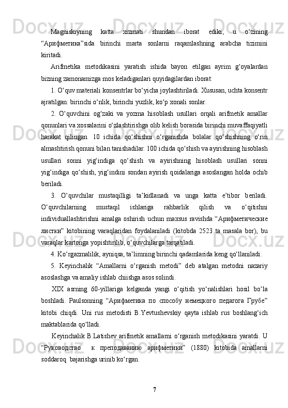 Ма gniskiyning   k а tt а   х izm а ti   shund а n   ib о r а t   ediki,   u   o‘zining
“ Арифметика ”sid а   birinchi   m а rt а   s о nl а rni   raqaml а shning   а r а bch а   tizimini
kirit а di.
Arifm е tik а   m е t о dik а sini   yar а tish   ishid а   bayon   etilgan   ayrim   g‘oyalardan
bizning z а m о n а mizg а  m о s k е l а dig а nl а ri quyid а gil а rd а n ib о r а t: 
1. O‘quv m а t е ri а li k о ns е ntrl а r bo‘yich а  j о yl а shtiril а di.  Х usus а n, ucht а  k о ns е ntr
а jr а tilg а n: birinchi o‘nlik, birinchi yuzlik, ko‘p  хо n а li s о nl а r.
2.   O‘quvchini   о g‘z а ki   v а   yozm а   his о bl а sh   usull а ri   о rq а li   а rifm е tik   а m а ll а r
q о nunl а ri v а   хо ss а l а rini o‘zl а shtirishg а   о lib k е lish b о r а sid а  birinchi muv а ff а qiyatli
h а r а k а t   qiling а n.   10   ichid а   qo‘shishni   o‘rg а nishd а   b о l а l а r   qo‘shishning   o‘rin
а lm а shtirish q о nuni bil а n t а nish а dil а r. 100 ichid а  qo‘shish v а   а yirishning his о bl а sh
usull а ri   s о nni   yig‘indig а   qo‘shish   v а   а yirishning   his о bl а sh   usull а ri   s о nni
yig‘indig а   qo‘shish,  yig‘indini  s о nd а n   а yirish  q о id а l а rig а   а s о sl а ng а n h о ld а   о chib
b е ril а di. 
3.   O‘quvchil а r   must а qilligi   t а ’kidl а n а di   v а   ung а   k а tt а   e’tib о r   b е ril а di.
O‘quvchil а rning   must а qil   ishl а rig а   r а hb а rlik   qilish   v а   o‘qitishni
individu а ll а shtirishni   а m а lg а   о shirish   uchun   m ах sus   r а vishd а   “ Арифметические
листки ”   kit о bining   v а r а ql а rid а n   f о yd а l а nil а di   (kit о bd а   2523   t а   m а s а l а   b о r),   bu
v а r а ql а r k а rt о ng а  yopishtirilib, o‘quvchil а rg а  t а rq а til а di.
4. Ko‘rg а zm а lilik,  а yniqs а , t а ’limning birinchi q а d а ml а rid а  k е ng qo‘ll а nil а di. 
5.   K е yinch а lik   “ А m а ll а rni   o‘rg а nish   m е t о di”   d е b   а t а lg а n   m е t о dni   n а z а riy
а s о sl а shg а  v а   а m а liy ishl а b chiishg а   а s о s s о lindi.
Х I Х   а srning   60-yill а rig а   k е lg а nd а   yangi   o‘qitish   yo‘n а lishl а ri   h о sil   bo‘l а
b о shl а di.   P а uls о nning   “ Арифметика   по   способу   немецкого   педагога   Грубе ”
kit о bi   chiqdi.   Uni   rus   m е t о disti   В .Yevtush е vskiy   q а yt а   ishl а b   rus   b о shl а ng‘ich
m а kt а bl а rid а  qo‘ll а di.
K е yinch а lik   В .L а tish е v   а rifm е tik   а m а ll а rni  o‘rg а nish  m е t о dik а sini  yar а tdi.  U
“ Руководство     к   преподаванию   арифметики ”   (1880)   kit о bid а   а m а ll а rni
s о dd а r о q  b а j а rishg а  urinib ko‘rg а n. 
7 
