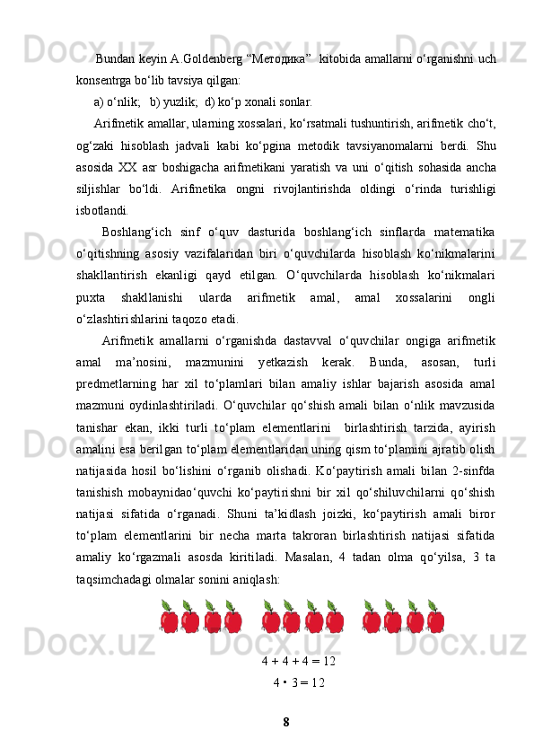 Bund а n k е yin A.G о ld е nb е rg “ Методика ”   kit о bid а   а m а ll а rni o‘rg а nishni uch
k о ns е ntrg а  bo‘lib t а vsiya qilg а n: 
а ) o‘nlik;   b) yuzlik;  d) ko‘p  хо n а li s о nl а r.
Arifm е tik   а m а ll а r, ul а rning   хо ss а l а ri, ko‘rs а tm а li tushuntirish,   а rifm е tik cho‘t,
о g‘z а ki   his о bl а sh   j а dv а li   k а bi   ko‘pgin а   m е t о dik   t а vsiyan о m а l а rni   b е rdi.   Shu
а s о sid а   ХХ   а sr   b о shig а ch а   а rifm е tik а ni   yar а tish   v а   uni   o‘qitish   s о h а sid а   а nch а
siljishl а r   bo‘ldi.   Arifm е tik а   о ngni   riv о jl а ntirishd а   о ldingi   o‘rind а   turishligi
isb о tl а ndi.
Boshlang‘ich   sinf   o‘quv   dasturida   boshlang‘ich   sinflarda   matematika
o‘qitishning   asosiy   vazifalaridan   biri   o‘quvchilarda   hisoblash   ko‘nikmalarini
shakllantirish   ekanligi   qayd   etilgan.   O‘quvchilarda   hisoblash   ko‘nikmalari
puxta   shakllanishi   ularda   arifmetik   amal,   amal   xossalarini   ongli
o‘zlashtirishlarini taqozo etadi.
Arifmetik   amallarni   o‘rganishda   dastavval   o‘quvchilar   ongiga   arifmetik
amal   ma’nosini,   mazmunini   yetkazish   kerak.   Bunda,   asosan,   turli
predmetlarning   har   xil   to‘plamlari   bilan   amaliy   ishlar   bajarish   asosida   amal
mazmuni   oydinlashtiriladi.   O‘quvchilar   qo‘shish   amali   bilan   o‘nlik   mavzusida
tanishar   ekan,   ikki   turli   to‘plam   elementlarini     birlashtirish   tarzida,   ayirish
amalini esa berilgan to‘plam elementlaridan uning qism to‘plamini ajratib olish
natijasida   hosil   bo‘lishini   o‘rganib   olishadi.   Ko‘paytirish   amali   bilan   2-sinfda
tanishish   mobaynidao‘quvchi   ko‘paytirishni   bir   xil   qo‘shiluvchilarni   qo‘shish
natijasi   sifatida   o‘rganadi.   Shuni   ta’kidlash   joizki,   ko‘paytirish   amali   biror
to‘plam   elementlarini   bir   necha   marta   takroran   birlashtirish   natijasi   sifatida
amaliy   ko‘rgazmali   asosda   kiritiladi.   Masalan,   4   tadan   olma   qo‘yilsa,   3   ta
taqsimchadagi olmalar sonini aniqlash:
4 + 4 + 4 = 12
4 • 3 = 12
8 