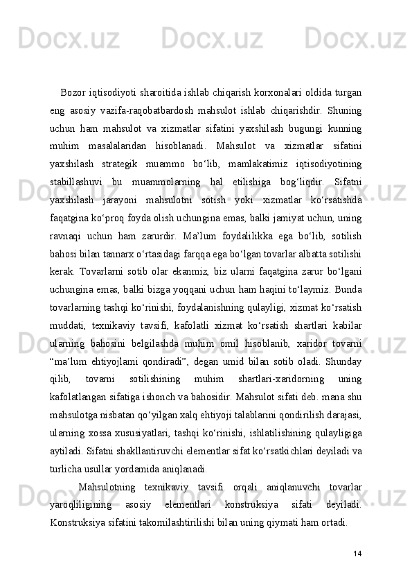      Bozor iqtisodiyoti sharoitida ishlab chiqarish korxonalari oldida turgan
eng   asosiy   vazifa-raqobatbardosh   mahsulot   ishlab   chiqarishdir.   Shuning
uchun   ham   mahsulot   va   xizmatlar   sifatini   yaxshilash   bugungi   kunning
muhim   masalalaridan   hisoblanadi.   Mahsulot   va   xizmatlar   sifatini
yaxshilash   strategik   muammo   bo‘lib,   mamlakatimiz   iqtisodiyotining
stabillashuvi   bu   muammolarning   hal   etilishiga   bog‘liqdir.   Sifatni
yaxshilash   jarayoni   mahsulotni   sotish   yoki   xizmatlar   ko‘rsatishda
faqatgina ko‘proq foyda olish uchungina emas, balki jamiyat uchun, uning
ravnaqi   uchun   ham   zarurdir.   Ma’lum   foydalilikka   ega   bo‘lib,   sotilish
bahosi bilan tannarx o‘rtasidagi farqqa ega bo‘lgan tovarlar albatta sotilishi
kerak.   Tovarlarni   sotib   olar   ekanmiz,   biz   ularni   faqatgina   zarur   bo‘lgani
uchungina emas, balki bizga yoqqani uchun ham haqini to‘laymiz. Bunda
tovarlarning tashqi ko‘rinishi, foydalanishning qulayligi, xizmat ko‘rsatish
muddati,   texnikaviy   tavsifi,   kafolatli   xizmat   ko‘rsatish   shartlari   kabilar
ularning   bahosini   belgilashda   muhim   omil   hisoblanib,   xaridor   tovarni
“ma’lum   ehtiyojlami   qondiradi”,   degan   umid   bilan   sotib   oladi.   Shunday
qilib,   tovarni   sotilishining   muhim   shartlari-xaridorning   uning
kafolatlangan sifatiga ishonch va bahosidir. Mahsulot sifati deb. mana shu
mahsulotga nisbatan qo‘yilgan xalq ehtiyoji talablarini qondirilish darajasi,
ularning   xossa   xususiyatlari,   tashqi   ko‘rinishi,   ishlatilishining   qulayligiga
aytiladi. Sifatni shakllantiruvchi elementlar sifat ko‘rsatkichlari deyiladi va
turlicha usullar yordamida aniqlanadi.
      Mahsulotning   texnikaviy   tavsifi   orqali   aniqlanuvchi   tovarlar
yaroqliligining   asosiy   elementlari   konstruksiya   sifati   deyiladi.
Konstruksiya sifatini takomilashtirilishi bilan uning qiymati ham ortadi.    
14 