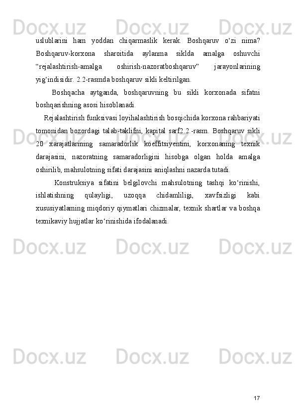 uslublarini   ham   yoddan   chiqarmaslik   kerak.   Boshqaruv   o‘zi   nima?
Boshqaruv-korxona   sharoitida   aylanma   siklda   amalga   oshuvchi
“rejalashtirish-amalga   oshirish-nazoratboshqaruv”   jarayonlarining
yig‘indisidir. 2.2-rasmda boshqaruv sikli keltirilgan.
      Boshqacha   aytganda,   boshqaruvning   bu   sikli   korxonada   sifatni
boshqarishning asosi hisoblanadi. 
    Rejalashtirish funksivasi loyihalashtirish bosqichida korxona rahbariyati
tomonidan  bozordagi talab-taklifni,  kapital sarf2.2.-rasm.  Boshqaruv  sikli
20   xarajatlarining   samaradorlik   koeffitsiyentini,   korxonaning   texnik
darajasini,   nazoratning   samaradorligini   hisobga   olgan   holda   amalga
oshirilib, mahsulotning sifati darajasini aniqlashni nazarda tutadi.     
        Konstruksiya   sifatini   belgilovchi   mahsulotning   tashqi   ko‘rinishi,
ishlatishning   qulayligi,   uzoqqa   chidamliligi,   xavfsizligi   kabi
xususiyatlaming miqdoriy qiymatlari chizmalar, texnik shartlar va boshqa
texnikaviy hujjatlar ko‘rinishida ifodalanadi.
17 