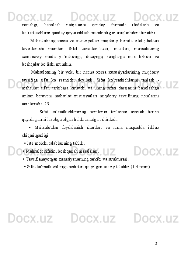 zarurligi,   baholash   natijalarini   qanday   formada   ifodalash   va
ko‘rsatkichlami qanday qayta ishlash mumkinligini aniqlashdan iboratdir.
        Mahsulotning   xossa   va   xususiyatlari   miqdoriy   hamda   sifat   jihatdan
tavsiflanishi   mumkin.   Sifat   tavsiflari-bular,   masalan,   mahsulotning
zamonaviy   moda   yo‘nalishiga,   dizaynga,   ranglarga   mos   kelishi   va
boshqalar bo‘lishi mumkin.
        Mahsulotning   bir   yoki   bir   necha   xossa   xususiyatlarining   miqdoriy
tavsifiga   sifat   ko   rsatkichi   deyiladi.   Sifat   ko‘rsatkichlarini   tanlash   -
mahsulot   sifati   tarkibiga   kiruvchi   va   uning   sifati   darajasini   baholashga
imkon   beruvchi   mahsulot   xususiyatlari   miqdoriy   tavsifining   nomlarini
aniqlashdir. 23
          Sifat   ko‘rsatkichlarining   nomlarini   tanlashni   asoslab   berish
quyidagilarni hisobga olgan holda amalga oshiriladi:
    •   Mahsulotdan   foydalanish   shartlari   va   nima   maqsadda   ishlab
chiqarilganligi;
  • Iste’molchi talablarining tahlili; 
 • Mahsulot sifatini boshqarish masalalari; 
 • Tavsiflanayotgan xususiyatlarning tarkibi va strukturasi;
  • Sifat ko‘rsatkichlariga nisbatan qo‘yilgan asosiy talablar (1.4-rasm)
21 