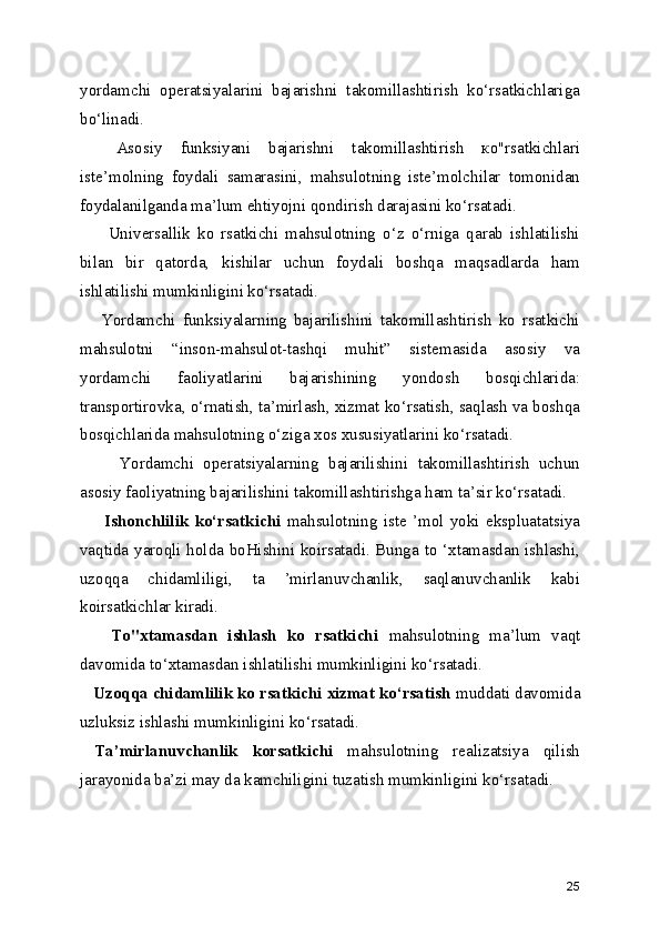 yordamchi   operatsiyalarini   bajarishni   takomillashtirish   ko‘rsatkichlariga
bo‘linadi.
    Asosiy   funksiyani   bajarishni   takomillashtirish   ко"rsatkichlari
iste’molning   foydali   samarasini,   mahsulotning   iste’molchilar   tomonidan
foydalanilganda ma’lum ehtiyojni qondirish darajasini ko‘rsatadi.   
        Universallik   ko   rsatkichi   mahsulotning   o‘z   o‘rniga   qarab   ishlatilishi
bilan   bir   qatorda,   kishilar   uchun   foydali   boshqa   maqsadlarda   ham
ishlatilishi mumkinligini ko‘rsatadi.
      Yordamchi   funksiyalarning   bajarilishini   takomillashtirish   ko   rsatkichi
mahsulotni   “inson-mahsulot-tashqi   muhit”   sistemasida   asosiy   va
yordamchi   faoliyatlarini   bajarishining   yondosh   bosqichlarida:
transportirovka, o‘rnatish, ta’mirlash, xizmat ko‘rsatish, saqlash va boshqa
bosqichlarida mahsulotning o‘ziga xos xususiyatlarini ko‘rsatadi.   
        Yordamchi   operatsiyalarning   bajarilishini   takomillashtirish   uchun
asosiy faoliyatning bajarilishini takomillashtirishga ham ta’sir ko‘rsatadi.   
        Ishonchlilik   ko‘rsatkichi   mahsulotning   iste   ’mol   yoki   ekspluatatsiya
vaqtida yaroqli holda boHishini koirsatadi. Bunga to ‘xtamasdan ishlashi,
uzoqqa   chidamliligi,   ta   ’mirlanuvchanlik,   saqlanuvchanlik   kabi
koirsatkichlar kiradi. 
      To"xtamasdan   ishlash   ko   rsatkichi   mahsulotning   ma’lum   vaqt
davomida to‘xtamasdan ishlatilishi mumkinligini ko‘rsatadi.
   Uzoqqa chidamlilik ko rsatkichi xizmat ko‘rsatish  muddati davomida
uzluksiz ishlashi mumkinligini ko‘rsatadi.
  Ta’mirlanuvchanlik   korsatkichi   mahsulotning   realizatsiya   qilish
jarayonida ba’zi may da kamchiligini tuzatish mumkinligini ko‘rsatadi.     
25 