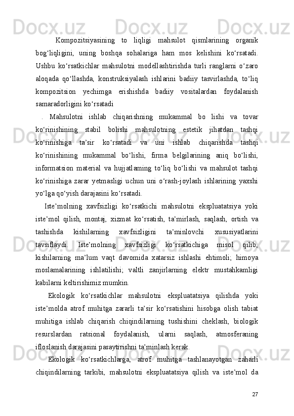       Kompozitsiyasining   to   liqligi   mahsulot   qismlarining   organik
bog‘liqligini,   uning   boshqa   sohalariga   ham   mos   kelishini   ko‘rsatadi.
Ushbu   ko‘rsatkichlar   mahsulotni   modellashtirishda   turli   ranglarni   o‘zaro
aloqada   qo‘llashda,   konstruksiyalash   ishlarini   badiiy   tasvirlashda,   to‘liq
kompozitsion   yechimga   erishishda   badiiy   vositalardan   foydalanish
samaradorligini ko‘rsatadi
  .   Mahsulotni   ishlab   chiqarishning   mukammal   bo   lishi   va   tovar
ko‘rinishining   stabil   bolishi   mahsulotning   estetik   jihatdan   tashqi
ko‘rinishiga   ta’sir   ko‘rsatadi   va   uni   ishlab   chiqarishda   tashqi
ko‘rinishining   mukammal   bo‘lishi,   firma   belgilarining   aniq   bo‘lishi,
informatsion   material   va   hujjatlaming   to‘liq   bo‘lishi   va   mahsulot   tashqi
ko‘rinishiga   zarar   yetmasligi   uchun   uni   o‘rash-joylash   ishlarining   yaxshi
yo‘lga qo‘yish darajasini ko‘rsatadi.
    Iste’molning   xavfsizligi   ko‘rsatkichi   mahsulotni   ekspluatatsiya   yoki
iste’mol   qilish,   montaj,   xizmat   ko‘rsatish,   ta’mirlash,   saqlash,   ortish   va
tashishda   kishilarning   xavfsizligini   ta’minlovchi   xususiyatlarini
tavsiflaydi.   Iste’molning   xavfsizligi   ko‘rsatkichiga   misol   qilib,
kishilarning   ma’lum   vaqt   davomida   xatarsiz   ishlashi   ehtimoli;   himoya
moslamalarining   ishlatilishi;   valtli   zanjirlarning   elektr   mustahkamligi
kabilarni keltirishimiz mumkin.
    Ekologik   ko‘rsatkichlar   mahsulotni   ekspluatatsiya   qilishda   yoki
iste’molda   atrof   muhitga   zararli   ta’sir   ko‘rsatishini   hisobga   olish   tabiat
muhitiga   ishlab   chiqarish   chiqindilarning   tushishini   cheklash,   biologik
resurslardan   ratsional   foydalanish,   ularni   saqlash,   atmosferaning
ifloslanish darajasini pasaytirishni ta’minlash kerak.
    Ekologik   ko‘rsatkichlarga,   atrof   muhitga   tashlanayotgan   zaharli
chiqindilarning   tarkibi,   mahsulotni   ekspluatatsiya   qilish   va   iste’mol   da
27 