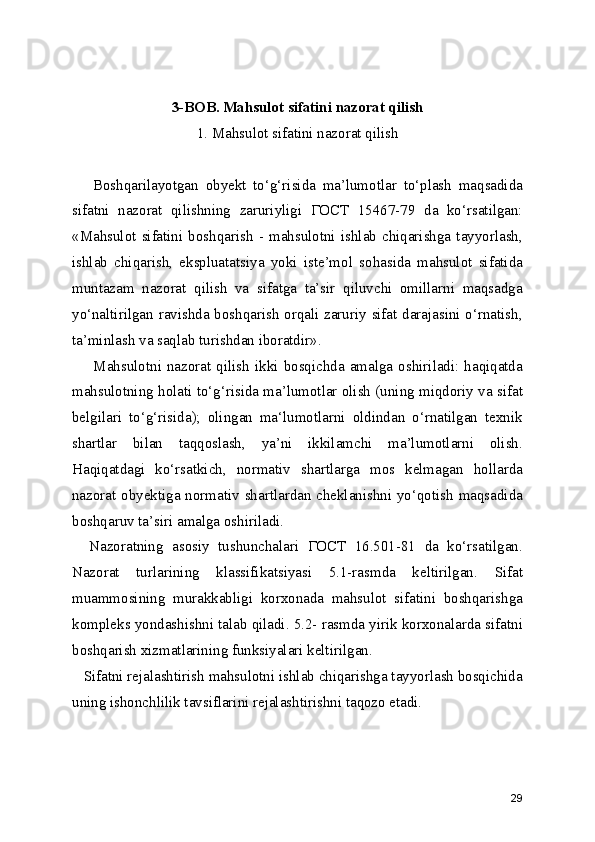 3-BOB. Mahsulot sifatini nazorat qilish 
1. Mahsulot sifatini nazorat qilish 
      Boshqarilayotgan   obyekt   to‘g‘risida   ma’lumotlar   to‘plash   maqsadida
sifatni   nazorat   qilishning   zaruriyligi   ГОСТ   15467-79   da   ko‘rsatilgan:
«Mahsulot   sifatini   boshqarish  -   mahsulotni   ishlab  chiqarishga  tayyorlash,
ishlab   chiqarish,   ekspluatatsiya   yoki   iste’mol   sohasida   mahsulot   sifatida
muntazam   nazorat   qilish   va   sifatga   ta’sir   qiluvchi   omillarni   maqsadga
yo‘naltirilgan ravishda boshqarish orqali zaruriy sifat darajasini o‘rnatish,
ta’minlash va saqlab turishdan iboratdir».
        Mahsulotni   nazorat  qilish  ikki  bosqichda   amalga  oshiriladi:   haqiqatda
mahsulotning holati to‘g‘risida ma’lumotlar olish (uning miqdoriy va sifat
belgilari   to‘g‘risida);   olingan   ma‘lumotlarni   oldindan   o‘rnatilgan   texnik
shartlar   bilan   taqqoslash,   ya’ni   ikkilamchi   ma’lumotlarni   olish.
Haqiqatdagi   ko‘rsatkich,   normativ   shartlarga   mos   kelmagan   hollarda
nazorat obyektiga normativ shartlardan cheklanishni yo‘qotish maqsadida
boshqaruv ta’siri amalga oshiriladi.
    Nazoratning   asosiy   tushunchalari   ГОСТ   16.501-81   da   ko‘rsatilgan.
Nazorat   turlarining   klassifikatsiyasi   5.1-rasmda   keltirilgan.   Sifat
muammosining   murakkabligi   korxonada   mahsulot   sifatini   boshqarishga
kompleks yondashishni talab qiladi. 5.2- rasmda yirik korxonalarda sifatni
boshqarish xizmatlarining funksiyalari keltirilgan.
   Sifatni rejalashtirish mahsulotni ishlab chiqarishga tayyorlash bosqichida
uning ishonchlilik tavsiflarini rejalashtirishni taqozo etadi.
29 