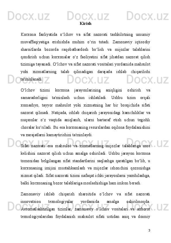 Kirish
Korxona   faoliyatida   o‘lchov   va   sifat   nazorati   tashkilotning   umumiy
muvaffaqiyatiga   erishishda   muhim   o‘rin   tutadi.   Zamonaviy   iqtisodiy
sharoitlarda   bozorda   raqobatbardosh   bo‘lish   va   mijozlar   talablarini
qondirish   uchun   korxonalar   o‘z   faoliyatini   sifat   jihatdan   nazorat   qilish
tizimiga tayanadi. O‘lchov va sifat nazorati vositalari yordamida mahsulot
yoki   xizmatlarning   talab   qilinadigan   darajada   ishlab   chiqarilishi
ta'minlanadi.
O‘lchov   tizimi   korxona   jarayonlarining   aniqligini   oshirish   va
samaradorligini   ta'minlash   uchun   ishlatiladi.   Ushbu   tizim   orqali
xomashyo,   tayyor   mahsulot   yoki   xizmatning   har   bir   bosqichida   sifati
nazorat   qilinadi.   Natijada,   ishlab   chiqarish   jarayonidagi   kamchiliklar   va
nuqsonlar   o‘z   vaqtida   aniqlanib,   ularni   bartaraf   etish   uchun   tegishli
choralar ko‘riladi. Bu esa korxonaning resurslardan oqilona foydalanishini
va xarajatlarni kamaytirishini ta'minlaydi.
Sifat   nazorati   esa   mahsulot   va   xizmatlarning   mijozlar   talablariga   mos
kelishini   nazorat   qilish   uchun   amalga   oshiriladi.   Ushbu   jarayon   korxona
tomonidan   belgilangan   sifat   standartlarini   saqlashga   qaratilgan   bo‘lib,   u
korxonaning   imijini   mustahkamlash   va   mijozlar   ishonchini   qozonishga
xizmat qiladi. Sifat nazorati tizimi nafaqat ichki jarayonlarni yaxshilashga,
balki korxonaning bozor talablariga moslashishiga ham imkon beradi.
Zamonaviy   ishlab   chiqarish   sharoitida   o‘lchov   va   sifat   nazorati
innovatsion   texnologiyalar   yordamida   amalga   oshirilmoqda.
Avtomatlashtirilgan   tizimlar,   zamonaviy   o‘lchov   vositalari   va   axborot
texnologiyalaridan   foydalanish   mahsulot   sifati   ustidan   aniq   va   doimiy
3 