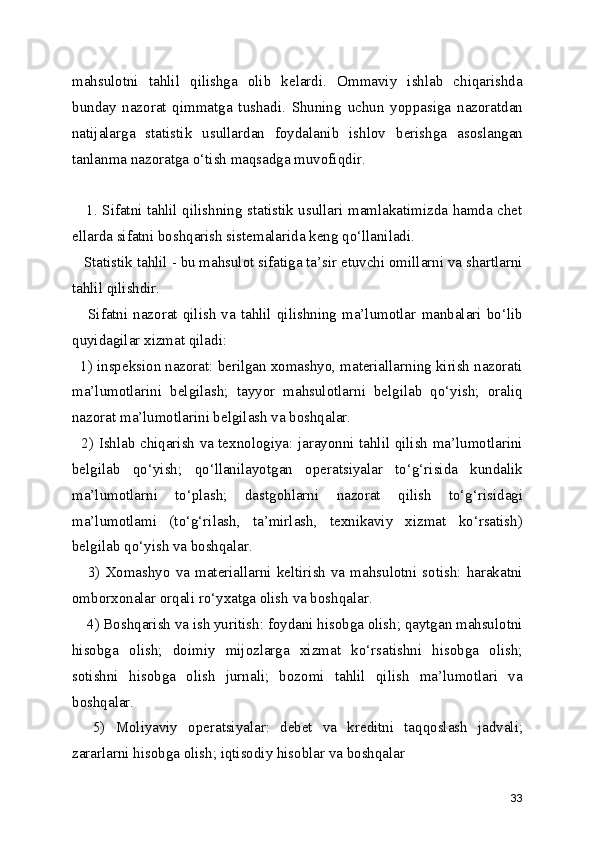 mahsulotni   tahlil   qilishga   olib   kelardi.   Ommaviy   ishlab   chiqarishda
bunday   nazorat   qimmatga   tushadi.   Shuning   uchun   yoppasiga   nazoratdan
natijalarga   statistik   usullardan   foydalanib   ishlov   berishga   asoslangan
tanlanma nazoratga o‘tish maqsadga muvofiqdir.
     1. Sifatni tahlil qilishning statistik usullari mamlakatimizda hamda chet
ellarda sifatni boshqarish sistemalarida keng qo‘llaniladi.
   Statistik tahlil - bu mahsulot sifatiga ta’sir etuvchi omillarni va shartlarni
tahlil qilishdir.
     Sifatni   nazorat   qilish  va  tahlil  qilishning   ma’lumotlar   manbalari   bo‘lib
quyidagilar xizmat qiladi: 
  1) inspeksion nazorat: berilgan xomashyo, materiallarning kirish nazorati
ma’lumotlarini   belgilash;   tayyor   mahsulotlarni   belgilab   qo‘yish;   oraliq
nazorat ma’lumotlarini belgilash va boshqalar. 
   2) Ishlab chiqarish va texnologiya: jarayonni tahlil qilish ma’lumotlarini
belgilab   qo‘yish;   qo‘llanilayotgan   operatsiyalar   to‘g‘risida   kundalik
ma’lumotlarni   to‘plash;   dastgohlarni   nazorat   qilish   to‘g‘risidagi
ma’lumotlami   (to‘g‘rilash,   ta’mirlash,   texnikaviy   xizmat   ko‘rsatish)
belgilab qo‘yish va boshqalar.
     3)  Xomashyo  va materiallarni  keltirish  va  mahsulotni sotish: harakatni
omborxonalar orqali ro‘yxatga olish va boshqalar.
    4) Boshqarish va ish yuritish: foydani hisobga olish; qaytgan mahsulotni
hisobga   olish;   doimiy   mijozlarga   xizmat   ko‘rsatishni   hisobga   olish;
sotishni   hisobga   olish   jurnali;   bozomi   tahlil   qilish   ma’lumotlari   va
boshqalar.
    5)   Moliyaviy   operatsiyalar:   debet   va   kreditni   taqqoslash   jadvali;
zararlarni hisobga olish; iqtisodiy hisoblar va boshqalar
33 