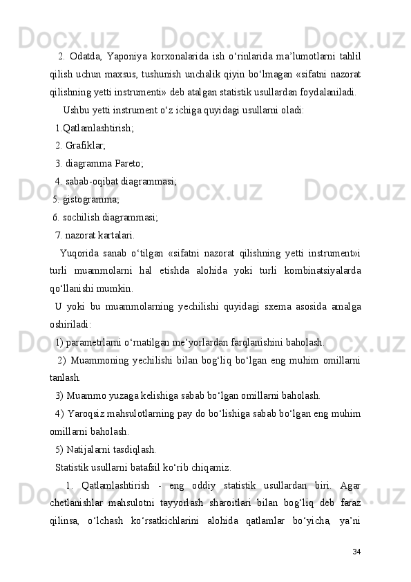     2.   Odatda,   Yaponiya   korxonalarida   ish   o‘rinlarida   ma’lumotlarni   tahlil
qilish uchun maxsus, tushunish unchalik qiyin bo‘lmagan «sifatni nazorat
qilishning yetti instrumenti» deb atalgan statistik usullardan foydalaniladi.
     Ushbu yetti instrument o‘z ichiga quyidagi usullarni oladi: 
  1.Qatlamlashtirish; 
  2. Grafiklar;
  3. diagramma Pareto; 
  4. sabab-oqibat diagrammasi; 
 5. gistogramma; 
 6. sochilish diagrammasi;
  7. nazorat kartalari. 
    Yuqorida   sanab   o‘tilgan   «sifatni   nazorat   qilishning   yetti   instrument»i
turli   muammolarni   hal   etishda   alohida   yoki   turli   kombinatsiyalarda
qo‘llanishi mumkin. 
  U   yoki   bu   muammolarning   yechilishi   quyidagi   sxema   asosida   amalga
oshiriladi:
  1) parametrlarni o‘rnatilgan me’yorlardan farqlanishini baholash.
    2)   Muammoning   yechilishi   bilan   bog‘liq   bo‘lgan   eng   muhim   omillarni
tanlash. 
  3) Muammo yuzaga kelishiga sabab bo‘lgan omillarni baholash. 
  4) Yaroqsiz mahsulotlarning pay do bo‘lishiga sabab bo‘lgan eng muhim
omillarni baholash. 
  5) Natijalarni tasdiqlash. 
  Statistik usullarni batafsil ko‘rib chiqamiz. 
    1.   Qatlamlashtirish   -   eng   oddiy   statistik   usullardan   biri.   Agar
chetlanishlar   mahsulotni   tayyorlash   sharoitlari   bilan   bog‘liq   deb   faraz
qilinsa,   o‘lchash   ko‘rsatkichlarini   alohida   qatlamlar   bo‘yicha,   ya’ni
34 