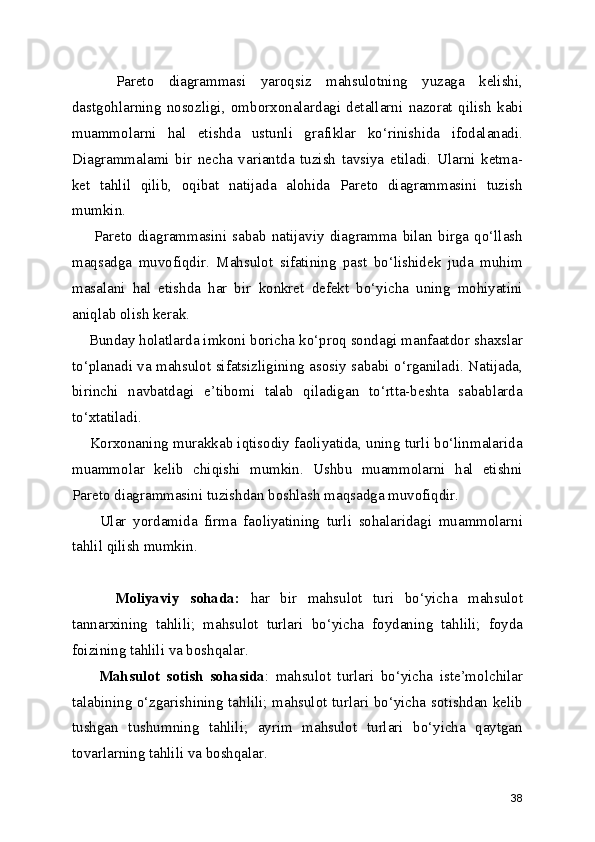       Pareto   diagrammasi   yaroqsiz   mahsulotning   yuzaga   kelishi,
dastgohlarning   nosozligi,   omborxonalardagi   detallarni   nazorat   qilish   kabi
muammolarni   hal   etishda   ustunli   grafiklar   ko‘rinishida   ifodalanadi.
Diagrammalami   bir   necha   variantda   tuzish   tavsiya   etiladi.   Ularni   ketma-
ket   tahlil   qilib,   oqibat   natijada   alohida   Pareto   diagrammasini   tuzish
mumkin.
        Pareto   diagrammasini   sabab   natijaviy   diagramma   bilan   birga   qo‘llash
maqsadga   muvofiqdir.   Mahsulot   sifatining   past   bo‘lishidek   juda   muhim
masalani   hal   etishda   har   bir   konkret   defekt   bo‘yicha   uning   mohiyatini
aniqlab olish kerak. 
    Bunday holatlarda imkoni boricha ko‘proq sondagi manfaatdor shaxslar
to‘planadi va mahsulot sifatsizligining asosiy sababi o‘rganiladi. Natijada,
birinchi   navbatdagi   e’tibomi   talab   qiladigan   to‘rtta-beshta   sabablarda
to‘xtatiladi.
     Korxonaning murakkab iqtisodiy faoliyatida, uning turli bo‘linmalarida
muammolar   kelib   chiqishi   mumkin.   Ushbu   muammolarni   hal   etishni
Pareto diagrammasini tuzishdan boshlash maqsadga muvofiqdir.
        Ular   yordamida   firma   faoliyatining   turli   sohalaridagi   muammolarni
tahlil qilish mumkin.
        Moliyaviy   sohada:   har   bir   mahsulot   turi   bo‘yicha   mahsulot
tannarxining   tahlili;   mahsulot   turlari   bo‘yicha   foydaning   tahlili;   foyda
foizining tahlili va boshqalar.
        Mahsulot   sotish   sohasida :   mahsulot   turlari   bo‘yicha   iste’molchilar
talabining o‘zgarishining tahlili; mahsulot turlari bo‘yicha sotishdan kelib
tushgan   tushumning   tahlili;   ayrim   mahsulot   turlari   bo‘yicha   qaytgan
tovarlarning tahlili va boshqalar. 
38 