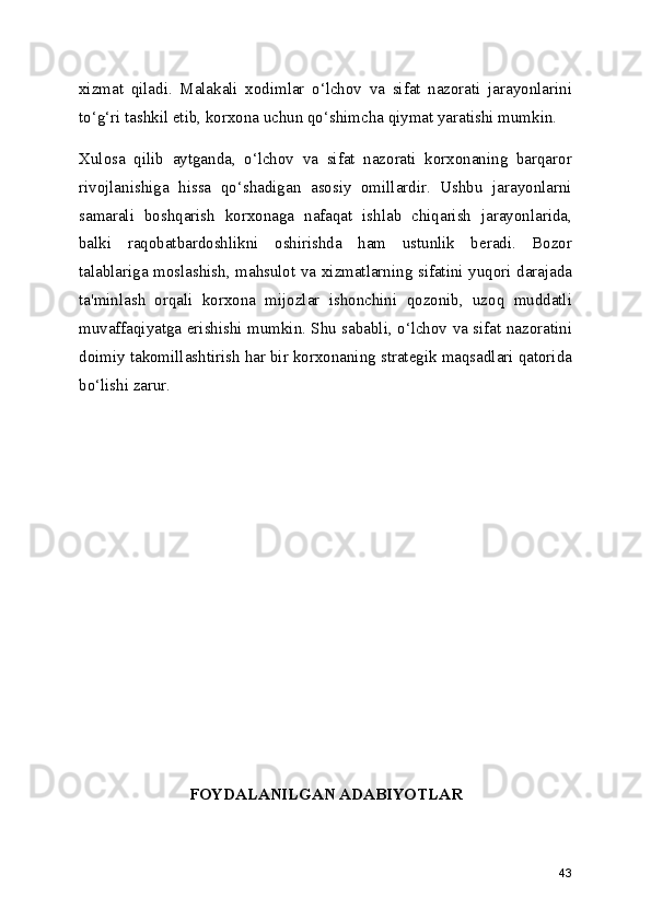 xizmat   qiladi.   Malakali   xodimlar   o‘lchov   va   sifat   nazorati   jarayonlarini
to‘g‘ri tashkil etib, korxona uchun qo‘shimcha qiymat yaratishi mumkin.
Xulosa   qilib   aytganda,   o‘lchov   va   sifat   nazorati   korxonaning   barqaror
rivojlanishiga   hissa   qo‘shadigan   asosiy   omillardir.   Ushbu   jarayonlarni
samarali   boshqarish   korxonaga   nafaqat   ishlab   chiqarish   jarayonlarida,
balki   raqobatbardoshlikni   oshirishda   ham   ustunlik   beradi.   Bozor
talablariga moslashish, mahsulot va xizmatlarning sifatini yuqori darajada
ta'minlash   orqali   korxona   mijozlar   ishonchini   qozonib,   uzoq   muddatli
muvaffaqiyatga erishishi mumkin. Shu sababli, o‘lchov va sifat nazoratini
doimiy takomillashtirish har bir korxonaning strategik maqsadlari qatorida
bo‘lishi zarur.
FOYDALANILGAN ADABIYOTLAR
43 