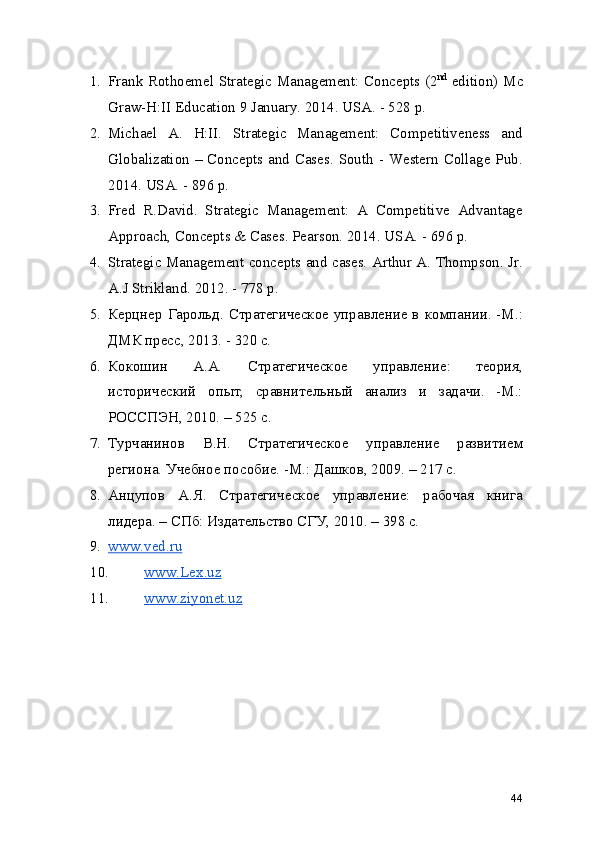 1. Frank Rothoemel Strategic Management: Concepts (2 nd
  edition) Mc
Graw-H:II Education 9 January. 2014. USA. - 528 p.
2. Michael   A.   H:II.   Strategic   Management:   Competitiveness   and
Globalization – Concepts and Cases. South - Western Collage Pub.
2014. USA. - 896 p.
3. Fred   R.David.   Strategic   Management:   A   Competitive   Advantage
Approach, Concepts & Cases. Pearson. 2014. USA. - 696 p.
4. Strategic Management concepts and cases. Arthur A. Thompson. Jr.
A.J Strikland. 2012. - 778 p.
5. Керцнер Гарольд. Стратегическое управление в компании. -М.:
ДМК пресс, 2013. - 320 с.
6. Кокошин   А.А.   Стратегическое   управление:   теория,
исторический   опыт,   сравнительный   анализ   и   задачи.   -М.:
РОССПЭН, 2010. – 525 с.
7. Турчанинов   В.Н.   Стратегическое   управление   развитием
региона. Учебное пособие. -М.: Дашков, 2009. – 217 с.
8. Анцупов   А.Я.   Стратегическое   управление:   рабочая   книга
лидера. – СПб: Издательство СГУ, 2010. – 398 с.
9. www.ved.ru   
10. www.Lex.uz   
11. www.ziyonet.uz   
44 