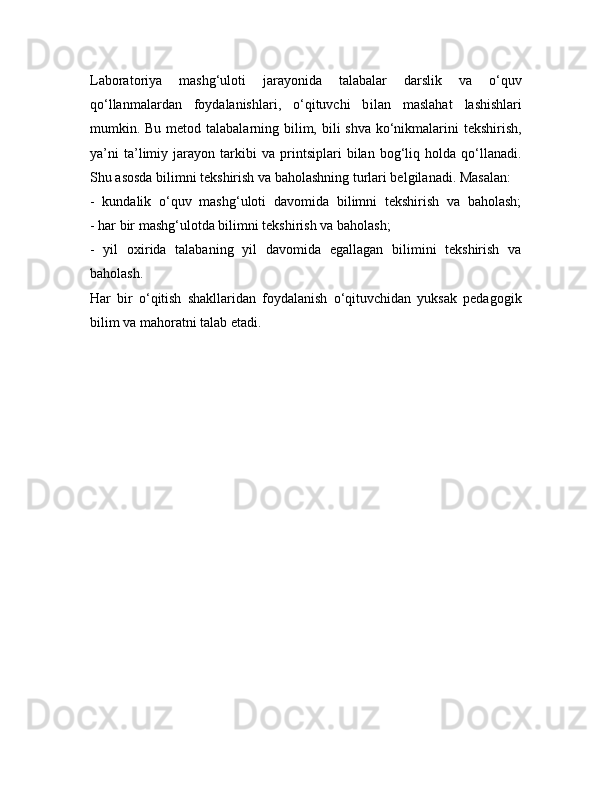Laboratoriya   mashg‘uloti   jarayonida   talabalar   darslik   va   o‘quv
qo‘llanmalardan   foydalanishlari,   o‘qituvchi   b ilan   maslahat   lashishlari
mumkin.   Bu metod talabalarning bilim, bili shva ko‘nikmalarini  tekshirish,
ya’ni   ta’limiy   jarayon   tarkibi   va   printsiplari   bilan   bog‘liq   holda   qo‘llanadi.
Shu asosda bilimni tekshirish va baholashning turlari belgilanadi. Masalan:
-   kundalik   o‘quv   mashg‘uloti   davomida   bilimni   tekshirish   va   baholash;
- har bir mashg‘ulotda bilimni tekshirish va baholash;
-   yil   oxirida   talabaning   yil   davomida   egallagan   bilimini   tekshirish   va
baholash.
Har   bir   o‘qitish   shakllaridan   foydalanish   o‘qituvchidan   yuksak   pedagogik
bilim va mahoratni talab etadi. 