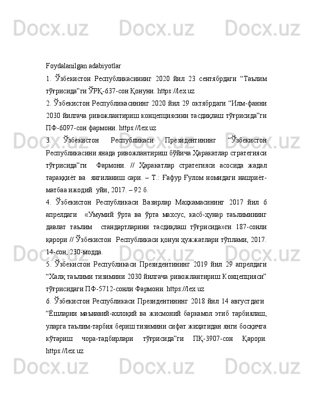 Foydalanilgan adabiyotlar
1.   Ўзбекистон   Республикасининг   2020   йил   23   сентябрдаги   “Таълим
тўғрисида”ги ЎРҚ-637-сон Қонуни. https://lex.uz
2. Ўзбекистон   Республикасининг  2020 йил 29  октябрдаги  “Илм-фанни
2030   йилгача ривожлантириш концепциясини тасдиқлаш тўғрисида”ги
ПФ-6097-сон фармони. https://lex.uz
3.   Ўзбекистон   Республикаси   Президентининг   “Ўзбекистон
Республикасини янада ривожлантириш бўйича Ҳаракатлар стратегияси
тўғрисида”ги     Фармони.   //   Ҳаракатлар   стратегияси   асосида   жадал
тараққиёт   ва     янгиланиш   сари.   –   Т.:   Ғафур   Ғулом   номидаги   нашриёт-
матбаа ижодий    уйи, 2017. – 92 б.
4.   Ўзбекистон   Республикаси   Вазирлар   Маҳкамасининг   2017   йил   6
апрелдаги     «Умумий   ўрта   ва   ўрта   махсус,   касб-ҳунар   таълимининг
давлат   таълим     стандартларини   тасдиқлаш   тўғрисида»ги   187-сонли
қарори // Ўзбекистон     Республикаси қонун ҳужжатлари тўплами, 2017.
14-сон, 230-модда.
5.   Ўзбекистон   Республикаси   Президентининг   2019   йил   29   апрелдаги
“Халқ   таълими тизимини 2030 йилгача ривожлантириш Концепцияси”
тўғрисидаги ПФ-5712-сонли Фармони. https://lex.uz
6.   Ўзбекистон   Республикаси   Президентининг   2018   йил   14   августдаги  
“Ёшларни   маънавий-ахлоқий   ва   жисмоний   баркамол   этиб   тарбиялаш,
уларга таълим-тарбия бериш тизимини сифат жиҳатидан янги босқичга
кўтариш   чора-тадбирлари   тўғрисида”ги   ПҚ-3907-сон   Қарори.
https://lex.uz 