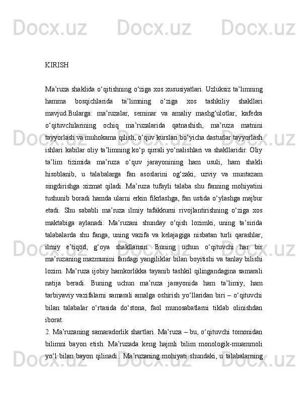 KIRISH
Ma’ruza shaklida o‘qitishning o‘ziga xos xususiyatlari. Uzluksiz ta’limning
hamma   bosqichlarida   ta’limning   o‘ziga   xos   tashkiliy   shakllari
mavjud.Bularga:   ma’ruzalar,   seminar   va   amaliy   mashg‘ulotlar,   kafedra
o‘qituvchilarining   ochiq   ma’ruzalarida   qatnashish,   ma’ruza   matnini
tayyorlash va muhokama qilish, o‘quv kurslari bo‘yicha dasturlar tayyorlash
ishlari kabilar oliy ta’limning ko‘p qirrali yo‘nalishlari va shakllaridir. Oliy
ta’lim   tizimida   ma’ruza   o‘quv   jarayonining   ham   usuli,   ham   shakli
hisoblanib,   u   talabalarga   fan   asoslarini   og‘zaki,   uzviy   va   muntazam
singdirishga   xizmat   qiladi.   Ma’ruza   tufayli   talaba   shu   fanning   mohiyatini
tushunib boradi  hamda ularni  erkin fikrlashga,  fan ustida o‘ylashga  majbur
etadi.   Shu   sababli   ma’ruza   ilmiy   tafakkurni   rivojlantirishning   o‘ziga   xos
maktabiga   aylanadi.   Ma’ruzani   shunday   o‘qish   lozimki,   uning   ta’sirida
talabalarda   shu   fanga,   uning   vazifa   va   kelajagiga   nisbatan   turli   qarashlar,
ilmiy   e’tiqod,   g‘oya   shakllansin.   Buning   uchun   o‘qituvchi   har   bir
ma’ruzaning mazmunini fandagi yangiliklar bilan boyitishi va tanlay bilishi
lozim.   Ma’ruza   ijobiy   hamkorlikka   tayanib   tashkil   qilingandagina   samarali
natija   beradi.   Buning   uchun   ma’ruza   jarayonida   ham   ta’limiy,   ham
tarbiyaviy vazifalarni samarali amalga oshirish yo‘llaridan biri – o‘qituvchi
bilan   talabalar   o‘rtasida   do‘stona,   faol   munosabatlarni   tiklab   olinishdan
iborat.
2. Ma’ruzaning samaradorlik shartlari. Ma’ruza – bu, o‘qituvchi tomonidan
bilimni   bayon   etish.   Ma’ruzada   keng   hajmli   bilim   monologik-muammoli
yo‘l   bilan   bayon   qilinadi..   Ma’ruzaning   mohiyati   shundaki,   u   talabalarning 