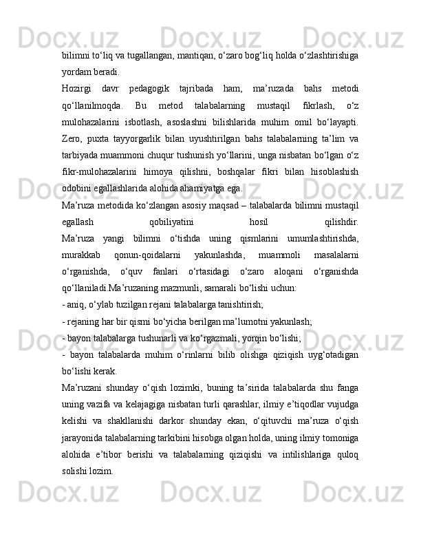 bilimni to‘liq va tugallangan, mantiqan, o‘zaro bog‘liq holda o‘zlashtirishiga
yordam beradi.
Hozirgi   davr   pedagogik   tajribada   ham,   ma’ruzada   bahs   metodi
qo‘llanilmoqda.   Bu   metod   talabalarning   mustaqil   fikrlash,   o‘z
mulohazalarini   isbotlash,   asoslashni   bilishlarida   muhim   omil   bo‘layapti.
Zero,   puxta   tayyorgarlik   bilan   uyushtirilgan   bahs   talabalarning   ta’lim   va
tarbiyada muammoni chuqur tushunish yo‘llarini, unga nisbatan bo‘lgan o‘z
fikr-mulohazalarini   himoya   qilishni,   boshqalar   fikri   bilan   hisoblashish
odobini egallashlarida alohida ahamiyatga ega.
Ma’ruza metodida ko‘zlangan asosiy maqsad – talabalarda bilimni mustaqil
egallash   qobiliyatini   hosil   qilishdir.
Ma’ruza   yangi   bilimni   o‘tishda   uning   qismlarini   umumlashtirishda,
murakkab   qonun-qoidalarni   yakunlashda,   muammoli   masalalarni
o‘rganishda,   o‘quv   fanlari   o‘rtasidagi   o‘zaro   aloqani   o‘rganishda
qo‘llaniladi.Ma’ruzaning mazmunli, samarali bo‘lishi uchun:
- aniq, o‘ylab tuzilgan rejani talabalarga tanishtirish;
- rejaning har bir qismi bo‘yicha berilgan ma’lumotni yakunlash;
- bayon talabalarga tushunarli va ko‘rgazmali, yorqin bo‘lishi;
-   bayon   talabalarda   muhim   o‘rinlarni   bilib   olishga   qiziqish   uyg‘otadigan
bo‘lishi kerak.
Ma’ruzani   shunday   o‘qish   lozimki,   buning   ta’sirida   talabalarda   shu   fanga
uning vazifa va kelajagiga nisbatan turli qarashlar, ilmiy e’tiqodlar vujudga
kelishi   va   shakllanishi   darkor   shunday   ekan,   o‘qituvchi   ma’ruza   o‘qish
jarayonida talabalarning tarkibini hisobga olgan holda, uning ilmiy tomoniga
alohida   e’tibor   berishi   va   talabalarning   qiziqishi   va   intilishlariga   quloq
solishi lozim. 
