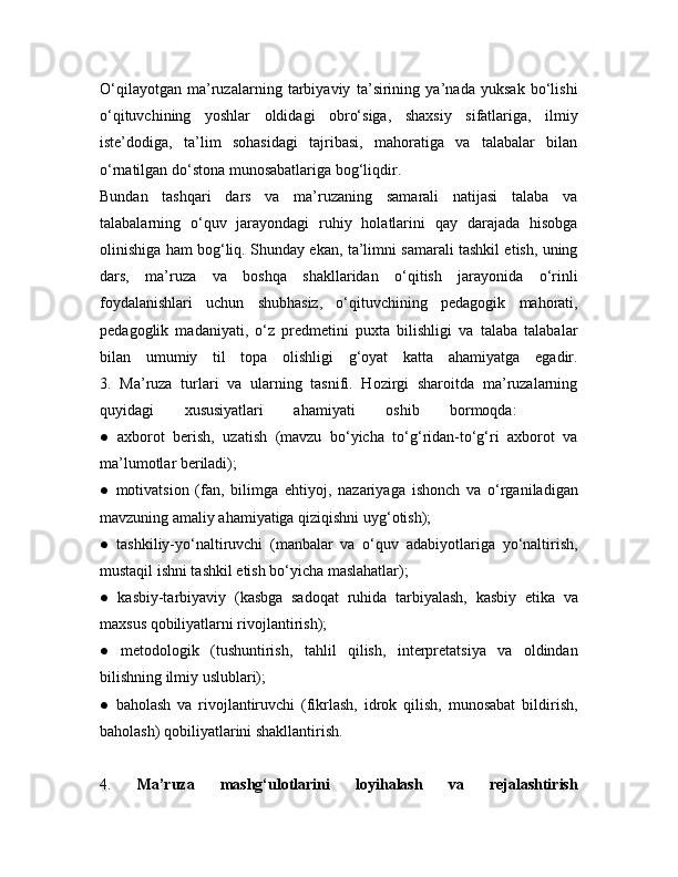 O‘qilayotgan   ma’ruzalarning   tarbiyaviy   ta’sirining   ya’nada   yuksak   bo‘lishi
o‘qituvchining   yoshlar   oldidagi   obro‘siga,   shaxsiy   sifatlariga,   ilmiy
iste’dodiga,   ta’lim   sohasidagi   tajribasi,   mahoratiga   va   talabalar   bilan
o‘rnatilgan do‘stona munosabatlariga bog‘liqdir.
Bundan   tashqari   dars   va   ma’ruzaning   samarali   natijasi   talaba   va
talabalarning   o‘quv   jarayondagi   ruhiy   holatlarini   qay   darajada   hisobga
olinishiga ham bog‘liq. Shunday ekan, ta’limni samarali tashkil etish, uning
dars,   ma’ruza   va   boshqa   shakllaridan   o‘qitish   jarayonida   o‘rinli
foydalanishlari   uchun   shubhasiz,   o‘qituvchining   pedagogik   mahorati,
pedagoglik   madaniyati,   o‘z   predmetini   puxta   bilishligi   va   talaba   talabalar
bilan   umumiy   til   topa   olishligi   g‘oyat   katta   ahamiyatga   egadir.
3.   Ma’ruza   turlari   va   ularning   tasnifi.   Hozirgi   sharoitda   ma’ruzalarning
quyidagi   xususiyatlari   ahamiyati   oshib   bormoqda:    
●   axborot   berish,   uzatish   (mavzu   bo‘yicha   to‘g‘ridan-to‘g‘ri   axborot   va
ma’lumotlar beriladi);  
●   motivatsion   (fan,   bilimga   ehtiyoj,   nazariyaga   ishonch   va   o‘rganiladigan
mavzuning amaliy ahamiyatiga qiziqishni uyg‘otish);  
●   tashkiliy-yo‘naltiruvchi   (manbalar   va   o‘quv   adabiyotlariga   yo‘naltirish,
mustaqil ishni tashkil etish bo‘yicha maslahatlar);  
●   kasbiy-tarbiyaviy   (kasbga   sadoqat   ruhida   tarbiyalash,   kasbiy   etika   va
maxsus qobiliyatlarni rivojlantirish);  
●   metodologik   (tushuntirish,   tahlil   qilish,   interpretatsiya   va   oldindan
bilishning ilmiy uslublari);  
●   baholash   va   rivojlantiruvchi   (fikrlash,   idrok   qilish,   munosabat   bildirish,
baholash) qobiliyatlarini shakllantirish.  
4.   Ma’ruza   mashg‘ulotlarini   loyihalash   va   rejalashtirish 