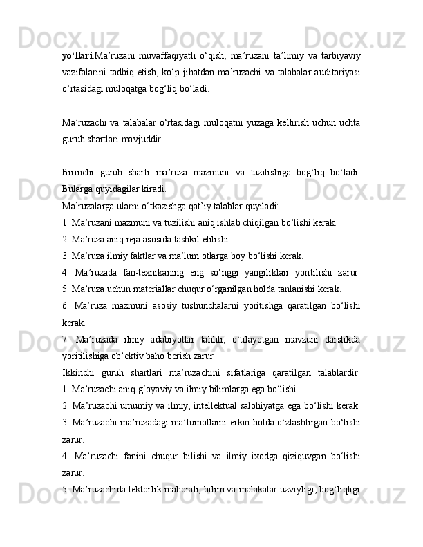 yo‘llari .Ma’ruzani   muvaffaqiyatli   o‘qish,   ma’ruzani   ta’limiy   va   tarbiyaviy
vazifalarini   tadbiq   etish,   ko‘p   jihatdan   ma’ruzachi   va   talabalar   auditoriyasi
o‘rtasidagi muloqatga bog‘liq bo‘ladi.
Ma’ruzachi  va talabalar  o‘rtasidagi  muloqatni  yuzaga keltirish uchun uchta
guruh shartlari mavjuddir.
Birinchi   guruh   sharti   ma’ruza   mazmuni   va   tuzilishiga   bog‘liq   bo‘ladi.
Bularga quyidagilar kiradi.
Ma’ruzalarga ularni o‘tkazishga qat’iy talablar quyiladi:
1. Ma’ruzani mazmuni va tuzilishi aniq ishlab chiqilgan bo‘lishi kerak.
2. Ma’ruza aniq reja asosida tashkil etilishi.
3. Ma’ruza ilmiy faktlar va ma’lum otlarga boy bo‘lishi kerak.
4.   Ma’ruzada   fan-texnikaning   eng   so‘nggi   yangiliklari   yoritilishi   zarur.
5. Ma’ruza uchun materiallar chuqur o‘rganilgan holda tanlanishi kerak.
6.   Ma’ruza   mazmuni   asosiy   tushunchalarni   yoritishga   qaratilgan   bo‘lishi
kerak.
7.   Ma’ruzada   ilmiy   adabiyotlar   tahlili,   o‘tilayotgan   mavzuni   darslikda
yoritilishiga ob’ektiv baho berish zarur.
Ikkinchi   guruh   shartlari   ma’ruzachini   sifatlariga   qaratilgan   talablardir:
1. Ma’ruzachi aniq g‘oyaviy va ilmiy bilimlarga ega bo‘lishi.
2. Ma’ruzachi umumiy va ilmiy, intellektual salohiyatga ega bo‘lishi kerak.
3. Ma’ruzachi ma’ruzadagi ma’lumotlarni erkin holda o‘zlashtirgan bo‘lishi
zarur.
4.   Ma’ruzachi   fanini   chuqur   bilishi   va   ilmiy   ixodga   qiziquvgan   bo‘lishi
zarur.
5. Ma’ruzachida lektorlik mahorati, bilim va malakalar uzviyligi, bog‘liqligi 