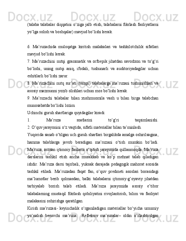 (talaba  talabalar   diqqatini  o‘ziga jalb  etish,  talabalarni  fikrlash  faoliyatlarni
yo‘lga solish va boshqalar) mavjud bo‘lishi kerak.
6.   Ma’ruzachida   muloqatga   kiritish   malakalari   va   tashkilotchilik   sifatlari
mavjud bo‘lishi kerak.
7.   Ma’ruzachini   nutqi   grammatik   va   orfoepik   jihatdan   savodxon   va   to‘g‘ri
bo‘lishi,   uning   nutqi   aniq,   ifodali,   tushunarli   va   auditoriyadagilar   uchun
eshitilarli bo‘lishi zarur.
8.  Ma’ruzachini   nutq  sur’ati   (tempi)   talabalarga   ma’ruzani   tushunishlari   va
asosiy mazmunni yozib olishlari uchun mos bo‘lishi kerak.
9.   Ma’ruzachi   talabalar   bilan   xushmuomila   vash   u   bilan   birga   talabchan
munosabatda bo‘lishi lozim.
Uchinchi guruh shartlariga quyidagilar kiradi:
1.   Ma’ruza   soatlarini   to‘g‘ri   taqsimlanishi.
2. O‘quv jarayonini o‘z vaqtida, sifatli materiallar bilan ta’minlash.
Yuqorida sanab o‘tilgan uch guruh shartlari birgalikda amalga oshirilsagina,
hamma   talablarga   javob   beradigan   ma’ruzani   o‘tish   mumkin   bo‘ladi.
Ma’ruza, asosan ijtimoiy fanlarni o‘qitish jarayonida qullanmoqda. Ma’ruza
darslarini   tashkil   etish   ancha   murakkab   va   ko‘p   mehnat   talab   qiladigan
ishdir.   Ma’ruza   darsi   tajribali,   yuksak   darajada   pedagogik   mahorat   asosida
tashkil   etiladi.   Ma’ruzadan   faqat   fan,   o‘quv   predmeti   asoslari   borasidagi
ma’lumotlar   berib   qolmasdan,   balki   talabalarni   ijtimoiy-g‘oyaviy   jihatdan
tarbiyalab   borish   talab   etiladi.   Ma’ruza   jarayonida   asosiy   e’tibor
talabalarning   mustaqil   fikrlash   qobiliyatini   rivojlantirish,   bilim   va   faoliyat
malakasini oshirishga qaratilgan.
Kirish   ma’ruzasi-   keyinchalik   o‘rganiladigan   materiallar   bo‘yicha   umumiy
yo‘nalish   beruvchi   ma’ruza.     Refleksiv   ma’ruzalar–   oldin   o‘zlashtirilgan 