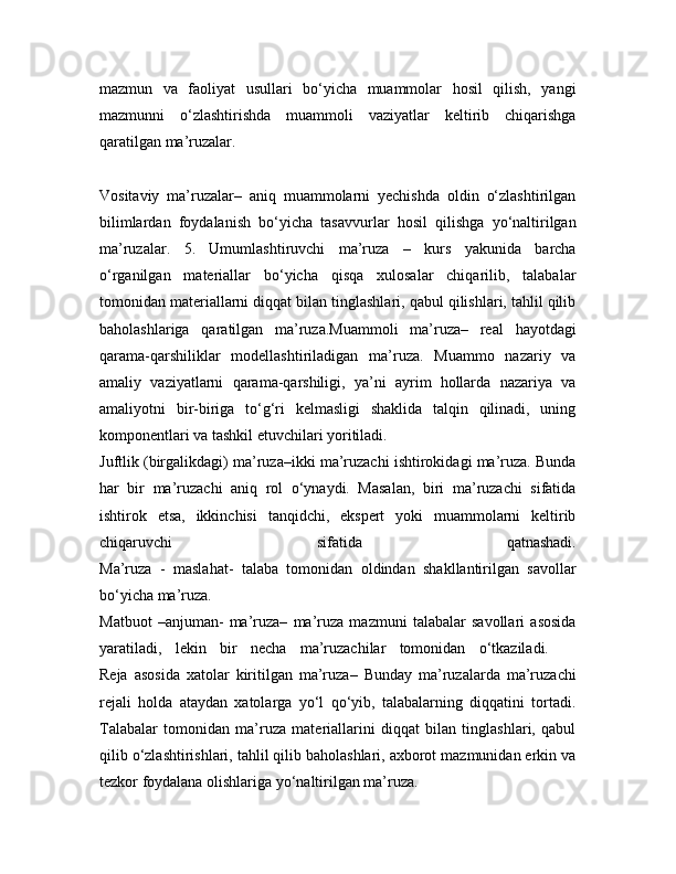 mazmun   va   faoliyat   usullari   bo‘yicha   muammolar   hosil   qilish,   yangi
mazmunni   o‘zlashtirishda   muammoli   vaziyatlar   keltirib   chiqarishga
qaratilgan ma’ruzalar.  
Vositaviy   ma’ruzalar–   aniq   muammolarni   yechishda   oldin   o‘zlashtirilgan
bilimlardan   foydalanish   bo‘yicha   tasavvurlar   hosil   qilishga   yo‘naltirilgan
ma’ruzalar.   5.   Umumlashtiruvchi   ma’ruza   –   kurs   yakunida   barcha
o‘rganilgan   materiallar   bo‘yicha   qisqa   xulosalar   chiqarilib,   talabalar
tomonidan materiallarni diqqat bilan tinglashlari, qabul qilishlari, tahlil qilib
baholashlariga   qaratilgan   ma’ruza.Muammoli   ma’ruza–   real   hayotdagi
qarama-qarshiliklar   modellashtiriladigan   ma’ruza.   Muammo   nazariy   va
amaliy   vaziyatlarni   qarama-qarshiligi,   ya’ni   ayrim   hollarda   nazariya   va
amaliyotni   bir-biriga   to‘g‘ri   kelmasligi   shaklida   talqin   qilinadi,   uning
komponentlari va tashkil etuvchilari yoritiladi.  
Juftlik (birgalikdagi) ma’ruza–ikki ma’ruzachi ishtirokidagi ma’ruza. Bunda
har   bir   ma’ruzachi   aniq   rol   o‘ynaydi.   Masalan,   biri   ma’ruzachi   sifatida
ishtirok   etsa,   ikkinchisi   tanqidchi,   ekspert   yoki   muammolarni   keltirib
chiqaruvchi   sifatida   qatnashadi.
Ma’ruza   -   maslahat-   talaba   tomonidan   oldindan   shakllantirilgan   savollar
bo‘yicha ma’ruza.
Matbuot   –anjuman-   ma’ruza–   ma’ruza   mazmuni   talabalar   savollari   asosida
yaratiladi,   lekin   bir   necha   ma’ruzachilar   tomonidan   o‘tkaziladi.    
Reja   asosida   xatolar   kiritilgan   ma’ruza–   Bunday   ma’ruzalarda   ma’ruzachi
rejali   holda   ataydan   xatolarga   yo‘l   qo‘yib,   talabalarning   diqqatini   tortadi.
Talabalar   tomonidan   ma’ruza   materiallarini   diqqat   bilan   tinglashlari,   qabul
qilib o‘zlashtirishlari, tahlil qilib baholashlari, axborot mazmunidan erkin va
tezkor foydalana olishlariga yo‘naltirilgan ma’ruza. 
