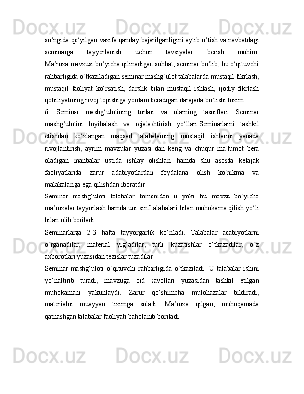 so‘ngida qo‘yilgan vazifa qanday bajarilganligini aytib o‘tish va navbatdagi
seminarga   tayyorlanish   uchun   tavsiyalar   berish   muhim.
Ma’ruza mavzusi bo‘yicha qilinadigan suhbat, seminar bo‘lib, bu o‘qituvchi
rahbarligida o‘tkaziladigan seminar mashg‘ulot talabalarda mustaqil fikrlash,
mustaqil   faoliyat   ko‘rsatish,   darslik   bilan   mustaqil   ishlash,   ijodiy   fikrlash
qobiliyatining rivoj topishiga yordam beradigan darajada bo‘lishi lozim.
6.   Seminar   mashg‘ulotining   turlari   va   ularning   tasniflari.   Seminar
mashg‘ulotini   loyihalash   va   rejalashtirish   yo‘llari.Seminarlarni   tashkil
etishdan   ko‘zlangan   maqsad   talabalarning   mustaqil   ishlarini   yanada
rivojlantirish,   ayrim   mavzular   yuzasi   dan   keng   va   chuqur   ma’lumot   bera
oladigan   manbalar   ustida   ishlay   olishlari   hamda   shu   asosda   kelajak
faoliyatlarida   zarur   adabiyotlardan   foydalana   olish   ko‘nikma   va
malakalariga ega qilishdan iboratdir.
Seminar   mashg‘uloti   talabalar   tomonidan   u   yoki   bu   mavzu   bo‘yicha
ma’ruzalar tayyorlash hamda uni sinf talabalari bilan muhokama qilish yo‘li
bilan olib boriladi.
Seminarlarga   2-3   hafta   tayyorgarlik   ko‘riladi.   Talabalar   adabiyotlarni
o‘rganadilar,   material   yig‘adilar,   turli   kuzatishlar   o‘tkazadilar,   o‘z
axborotlari yuzasidan tezislar tuzadilar.
Seminar   mashg‘uloti   o‘qituvchi   rahbarligida   o‘tkaziladi.   U   talabalar   ishini
yo‘naltirib   turadi,   mavzuga   oid   savollari   yuzasidan   tashkil   etilgan
muhokamani   yakunlaydi.   Zarur   qo‘shimcha   mulohazalar   bildiradi,
materialni   muayyan   tizimga   soladi.   Ma’ruza   qilgan,   muhoqamada
qatnashgan talabalar faoliyati baholanib boriladi.