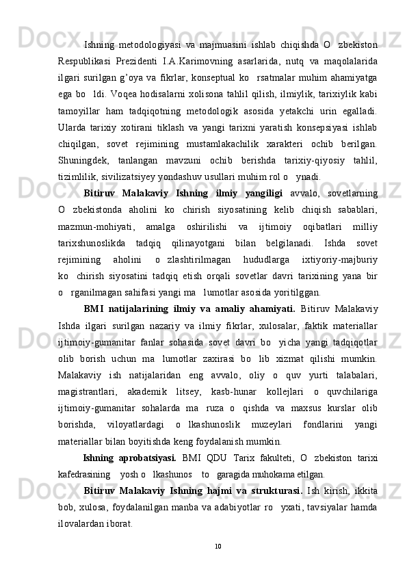 Ishning   metodologiyasi   va   majmuasini   ishlab   chiqishda   O zbekiston
Respublikasi   Prezidenti   I.A.Karimovning   asarlarida,   nutq   va   maqolalarida
ilgari   surilgan   g’oya   va   fikrlar,   konseptual   ko rsatmalar   muhim   ahamiyatga	

ega   bo ldi.   Voqea   hodisalarni   xolisona   tahlil   qilish,   ilmiylik,   tarixiylik   kabi	

tamoyillar   ham   tadqiqotning   metodologik   asosida   yetakchi   urin   egalladi.
Ularda   tarixiy   xotirani   tiklash   va   yangi   tarixni   yaratish   konsepsiyasi   ishlab
chiqilgan,   sovet   rejimining   mustamlakachilik   xarakteri   ochib   berilgan.
Shuningdek,   tanlangan   mavzuni   ochib   berishda   tarixiy-qiyosiy   tahlil,
tizimlilik, sivilizatsiyey yondashuv usullari muhim rol o ynadi.	

Bitiruv   Malakaviy   Ishning   ilmiy   yangiligi   avvalo,   sovetlarning
O zbekistonda   aholini   ko chirish   siyosatining   kelib   chiqish   sabablari,	
 
mazmun-mohiyati,   amalga   oshirilishi   va   ijtimoiy   oqibatlari   milliy
tarixshunoslikda   tadqiq   qilinayotgani   bilan   belgilanadi.   Ishda   sovet
rejimining   aholini   o zlashtirilmagan   hududlarga   ixtiyoriy-majburiy	

ko chirish   siyosatini   tadqiq   etish   orqali   sovetlar   davri   tarixining   yana   bir	

o rganilmagan sahifasi yangi ma lumotlar asosida yoritilggan.
 
BMI   natijalarining   ilmiy   va   amaliy   ahamiyati.   Bitiruv   Malakaviy
Ishda   ilgari   surilgan   nazariy   va   ilmiy   fikrlar,   xulosalar,   faktik   materiallar
ijtimoiy-gumanitar   fanlar   sohasida   sovet   davri   bo yicha   yangi   tadqiqotlar	

olib   borish   uchun   ma lumotlar   zaxirasi   bo lib   xizmat   qilishi   mumkin.	
 
Malakaviy   ish   natijalaridan   eng   avvalo,   oliy   o quv   yurti   talabalari,	

magistrantlari,   akademik   litsey,   kasb-hunar   kollejlari   o quvchilariga	

ijtimoiy-gumanitar   sohalarda   ma ruza   o qishda   va   maxsus   kurslar   olib	
 
borishda,   viloyatlardagi   o lkashunoslik   muzeylari   fondlarini   yangi	

materiallar bilan boyitishda keng foydalanish mumkin.
Ishning   aprobatsiyasi.   BMI   QDU   Tarix   fakulteti,   O zbekiston   tarixi	

kafedrasining  yosh o lkashunos  to garagida muhokama etilgan.	
   
Bitiruv   Malakaviy   Ishning   hajmi   va   strukturasi .   Ish   kirish,   ikkita
bob,   xulosa,   foydalanilgan   manba   va   adabiyotlar   ro yxati,   tavsiyalar   hamda	

ilovalardan iborat.                    
10 