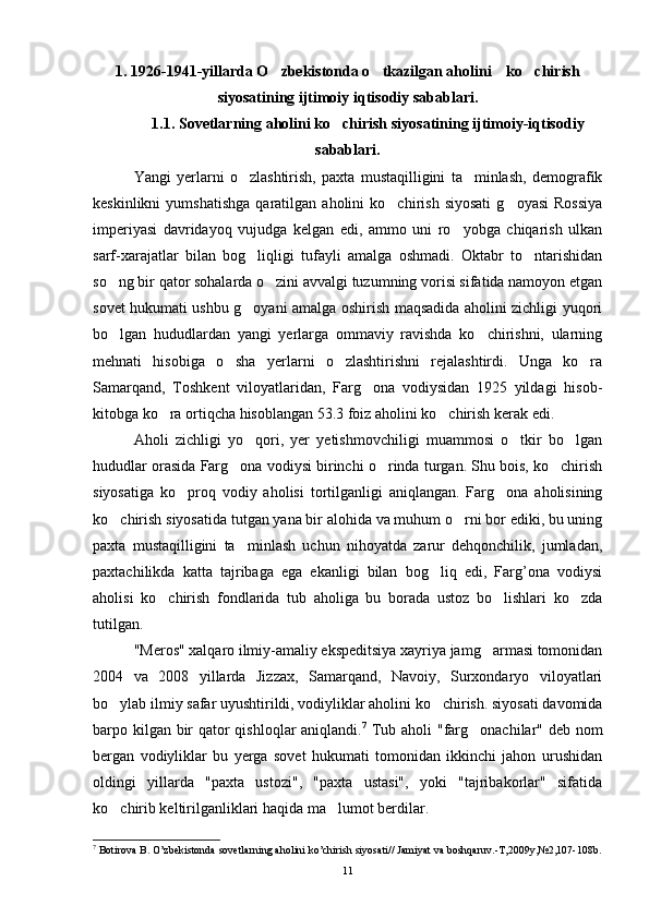 1. 1926-1941-yillarda O zbekistonda o tkazilgan aholini    ko chirish  
siyosatining ijtimoiy iqtisodiy sabablari.
1.1. Sovetlarning aholini ko chirish siyosatining ijtimoiy-iqtisodiy	

sabablari.
Yangi   yerlarni   o zlashtirish,   paxta   mustaqilligini   ta minlash,   demografik	
 
keskinlikni   yumshatishga   qaratilgan   aholini   ko chirish   siyosati   g oyasi   Rossiya	
 
imperiyasi   davridayoq   vujudga   kelgan   edi,   ammo   uni   ro yobga   chiqarish   ulkan	

sarf-xarajatlar   bilan   bog liqligi   tufayli   amalga   oshmadi.   Oktabr   to ntarishidan	
 
so ng bir qator sohalarda o zini avvalgi tuzumning vorisi sifatida namoyon etgan	
 
sovet hukumati ushbu g oyani amalga oshirish maqsadida aholini zichligi yuqori	

bo lgan   hududlardan   yangi   yerlarga   ommaviy   ravishda   ko chirishni,   ularning	
 
mehnati   hisobiga   o sha   yerlarni   o zlashtirishni   rejalashtirdi.   Unga   ko ra	
  
Samarqand,   Toshkent   viloyatlaridan,   Farg ona   vodiysidan   1925   yildagi   hisob-	

kitobga ko ra ortiqcha hisoblangan 53.3 foiz aholini ko chirish kerak edi. 	
 
Aholi   zichligi   yo qori,   yer   yetishmovchiligi   muammosi   o tkir   bo lgan	
  
hududlar orasida Farg ona vodiysi birinchi o rinda turgan. Shu bois, ko chirish	
  
siyosatiga   ko proq   vodiy   aholisi   tortilganligi   aniqlangan.   Farg ona   aholisining	
 
ko chirish siyosatida tutgan yana bir alohida va muhum o rni bor ediki, bu uning	
 
paxta   mustaqilligini   ta minlash   uchun   nihoyatda   zarur   dehqonchilik,   jumladan,	

paxtachilikda   katta   tajribaga   ega   ekanligi   bilan   bog liq   edi,   Farg’ona   vodiysi	

aholisi   ko chirish   fondlarida   tub   aholiga   bu   borada   ustoz   bo lishlari   ko zda	
  
tutilgan.
"Meros" xalqaro ilmiy-amaliy ekspeditsiya xayriya jamg armasi tomonidan	

2004   va   2008   yillarda   Jizzax,   Samarqand,   Navoiy,   Surxondaryo   viloyatlari
bo ylab ilmiy safar uyushtirildi, vodiyliklar aholini ko chirish. siyosati davomida	
 
barpo kilgan bir  qator qishloqlar aniqlandi. 7
  Tub aholi  "farg onachilar" deb nom	

bergan   vodiyliklar   bu   yerga   sovet   hukumati   tomonidan   ikkinchi   jahon   urushidan
oldingi   yillarda   "paxta   ustozi",   "paxta   ustasi",   yoki   "tajribakorlar"   sifatida
ko chirib keltirilganliklari haqida ma lumot berdilar.	
 
7
 Botirova B. O’zbekistonda sovetlarning aholini ko’chirish siyosati// Jamiyat va boshqaruv.-T,2009y,№2,107-108b.
11 