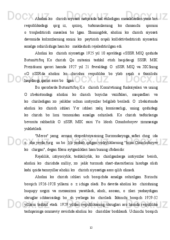 Aholini ko chirish siyosati natijasida hal etiladigan masalalardan yana biri
respublikadagi   qirg iz,   qozoq,   turkmanlarning   ko chmanchi   qismini	
 
o troqlashtirish   masalasi   bo lgan.   Shuningdek,   aholini   ko chirish   siyosati	
  
davomida   kolxozlarning   sonini   ko paytirish   orqali   kollektivlashtirish   siyosatini	

amalga oshirilishiga ham ko maklashish rejalashtirilgan edi.	

Aholini   ko chirish   siyosatiga   1925   yil   10   apreldagi   «SSSR   MIQ   qoshida	

Butunittifoq   Ko chirish   Qo mitasini   tashkil   etish   haqida»gi   SSSR   MIK
 
Prezidiumi   qarori   hamda   1927   yil   21   fevraldagi   O zSSR   MIQ   va   XKSning	

«O zSSRda   aholini   ko chirishni   respublika   bo ylab   rejali   o tkazilishi	
   
haqida»gi qarori asos bo lgan. 	

Bu  qarorlarda Butunittifoq Ko chirish  Komitetining funksiyalari   va uning	

O zbekistondagi   aholini   ko chirish   buyicha   vazifalari,   maqsadlari   va	
 
ko chiriladigan   xo jaliklar   uchun   imtiyozlar   belgilab   beriladi.   O zbekistonda
  
aholini   ko chirish   ishlari   Yer   ishlari   xalq   komissarligi,   uning   qoshidagi	

ko chirish   bo limi   tomonidan   amalga   oshiriladi.   Ko chirish   tadbirlariga	
  
bevosita   rahbarlik   O zSSR   MIK   raisi   Yo ldosh   Oxunboboyev   zimmasiga	
 
yuklatiladi.
"Meros"   jamg armasi   ekspeditsiyasining   Surxondaryoga   safari   chog ida
 
o sha yerda turg un bo lib yashab qolgan vodiyliklarning "bizni Oxun	
   boboyev
ko chirgan", degan fikrni aytganliklari ham buning ifodasidir.

Rejalilik,   ixtiyoriylik,   tashkiliylik,   ko chirilganlarga   imtiyozlar   berish,	

aholini   ko chirishda   milliy,   xo jalik   turmush   shart-sharoitlarini   hisobga   olish	
 
kabi qoida tamoyillar aholiii ko chirish siyosatiga asos qilib olinadi.	

Aholini   ko chirish   ishlari   uch   bosqichda   amalga   oshirilgan.   Birinchi	

bosqich   1926-1928   yillarni   o z   ichiga   oladi.   Bu   davrda   aholini   ko chirishning	
 
huquqiy   negizi   va   mexanizmi   yaratiladi,   aholi,   asosan,   o zlari   yashaydigan	

okruglar   ichkarisidagi   bo sh   yerlarga   ko chiriladi.   Ikkinchi   bosqich   1929-32	
 
yillarni   tashkil   etadi.   1929   yildan   respublikaning   okruglari   aro   hamda   respublika
tashqarisiga ommaviy ravishda aholini ko chirishlar boshlandi. Uchinchi bosqich	

12 